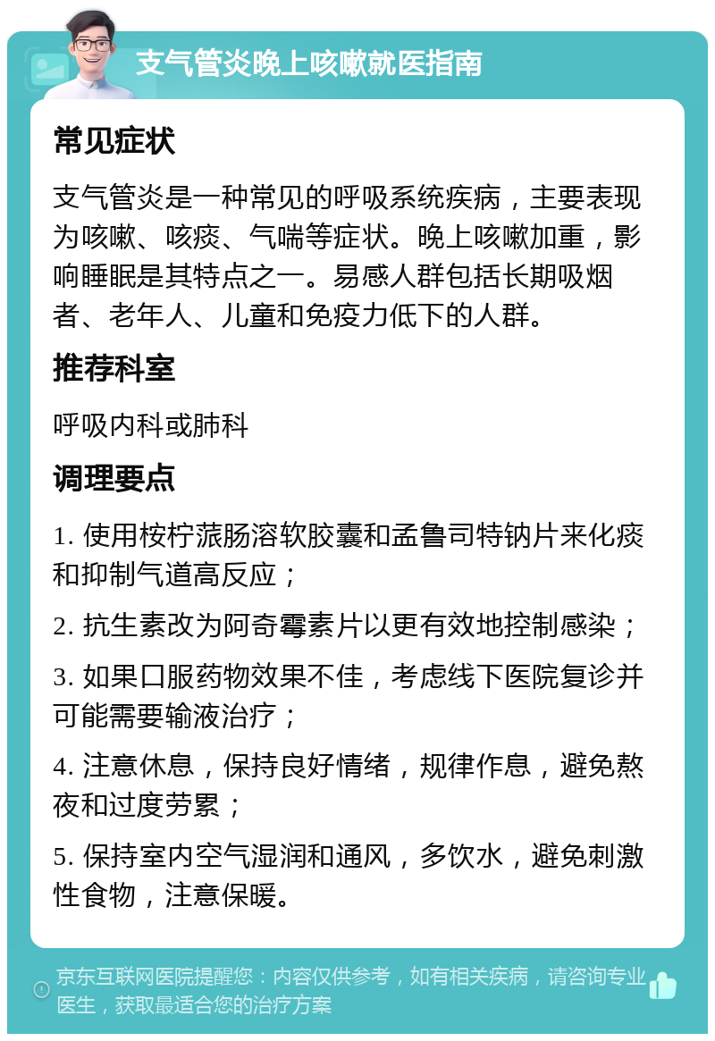 支气管炎晚上咳嗽就医指南 常见症状 支气管炎是一种常见的呼吸系统疾病，主要表现为咳嗽、咳痰、气喘等症状。晚上咳嗽加重，影响睡眠是其特点之一。易感人群包括长期吸烟者、老年人、儿童和免疫力低下的人群。 推荐科室 呼吸内科或肺科 调理要点 1. 使用桉柠蒎肠溶软胶囊和孟鲁司特钠片来化痰和抑制气道高反应； 2. 抗生素改为阿奇霉素片以更有效地控制感染； 3. 如果口服药物效果不佳，考虑线下医院复诊并可能需要输液治疗； 4. 注意休息，保持良好情绪，规律作息，避免熬夜和过度劳累； 5. 保持室内空气湿润和通风，多饮水，避免刺激性食物，注意保暖。