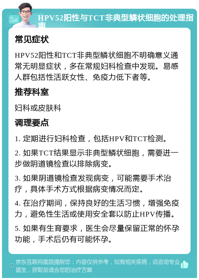 HPV52阳性与TCT非典型鳞状细胞的处理指南 常见症状 HPV52阳性和TCT非典型鳞状细胞不明确意义通常无明显症状，多在常规妇科检查中发现。易感人群包括性活跃女性、免疫力低下者等。 推荐科室 妇科或皮肤科 调理要点 1. 定期进行妇科检查，包括HPV和TCT检测。 2. 如果TCT结果显示非典型鳞状细胞，需要进一步做阴道镜检查以排除病变。 3. 如果阴道镜检查发现病变，可能需要手术治疗，具体手术方式根据病变情况而定。 4. 在治疗期间，保持良好的生活习惯，增强免疫力，避免性生活或使用安全套以防止HPV传播。 5. 如果有生育要求，医生会尽量保留正常的怀孕功能，手术后仍有可能怀孕。