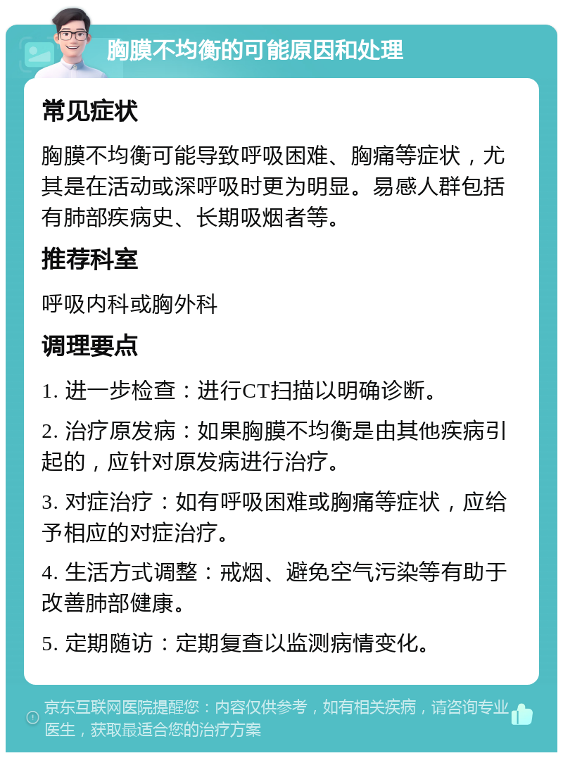 胸膜不均衡的可能原因和处理 常见症状 胸膜不均衡可能导致呼吸困难、胸痛等症状，尤其是在活动或深呼吸时更为明显。易感人群包括有肺部疾病史、长期吸烟者等。 推荐科室 呼吸内科或胸外科 调理要点 1. 进一步检查：进行CT扫描以明确诊断。 2. 治疗原发病：如果胸膜不均衡是由其他疾病引起的，应针对原发病进行治疗。 3. 对症治疗：如有呼吸困难或胸痛等症状，应给予相应的对症治疗。 4. 生活方式调整：戒烟、避免空气污染等有助于改善肺部健康。 5. 定期随访：定期复查以监测病情变化。