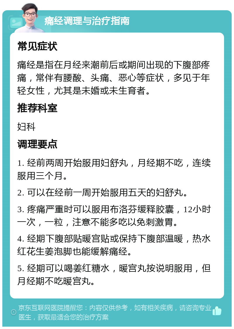 痛经调理与治疗指南 常见症状 痛经是指在月经来潮前后或期间出现的下腹部疼痛，常伴有腰酸、头痛、恶心等症状，多见于年轻女性，尤其是未婚或未生育者。 推荐科室 妇科 调理要点 1. 经前两周开始服用妇舒丸，月经期不吃，连续服用三个月。 2. 可以在经前一周开始服用五天的妇舒丸。 3. 疼痛严重时可以服用布洛芬缓释胶囊，12小时一次，一粒，注意不能多吃以免刺激胃。 4. 经期下腹部贴暖宫贴或保持下腹部温暖，热水红花生姜泡脚也能缓解痛经。 5. 经期可以喝姜红糖水，暖宫丸按说明服用，但月经期不吃暖宫丸。