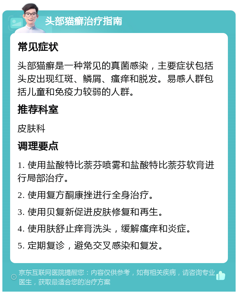 头部猫癣治疗指南 常见症状 头部猫癣是一种常见的真菌感染，主要症状包括头皮出现红斑、鳞屑、瘙痒和脱发。易感人群包括儿童和免疫力较弱的人群。 推荐科室 皮肤科 调理要点 1. 使用盐酸特比萘芬喷雾和盐酸特比萘芬软膏进行局部治疗。 2. 使用复方酮康挫进行全身治疗。 3. 使用贝复新促进皮肤修复和再生。 4. 使用肤舒止痒膏洗头，缓解瘙痒和炎症。 5. 定期复诊，避免交叉感染和复发。