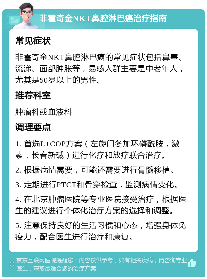 非霍奇金NKT鼻腔淋巴癌治疗指南 常见症状 非霍奇金NKT鼻腔淋巴癌的常见症状包括鼻塞、流涕、面部肿胀等，易感人群主要是中老年人，尤其是50岁以上的男性。 推荐科室 肿瘤科或血液科 调理要点 1. 首选L+COP方案（左旋门冬加环磷酰胺，激素，长春新碱）进行化疗和放疗联合治疗。 2. 根据病情需要，可能还需要进行骨髓移植。 3. 定期进行PTCT和骨穿检查，监测病情变化。 4. 在北京肿瘤医院等专业医院接受治疗，根据医生的建议进行个体化治疗方案的选择和调整。 5. 注意保持良好的生活习惯和心态，增强身体免疫力，配合医生进行治疗和康复。