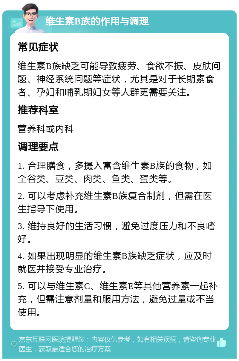 维生素B族的作用与调理 常见症状 维生素B族缺乏可能导致疲劳、食欲不振、皮肤问题、神经系统问题等症状，尤其是对于长期素食者、孕妇和哺乳期妇女等人群更需要关注。 推荐科室 营养科或内科 调理要点 1. 合理膳食，多摄入富含维生素B族的食物，如全谷类、豆类、肉类、鱼类、蛋类等。 2. 可以考虑补充维生素B族复合制剂，但需在医生指导下使用。 3. 维持良好的生活习惯，避免过度压力和不良嗜好。 4. 如果出现明显的维生素B族缺乏症状，应及时就医并接受专业治疗。 5. 可以与维生素C、维生素E等其他营养素一起补充，但需注意剂量和服用方法，避免过量或不当使用。