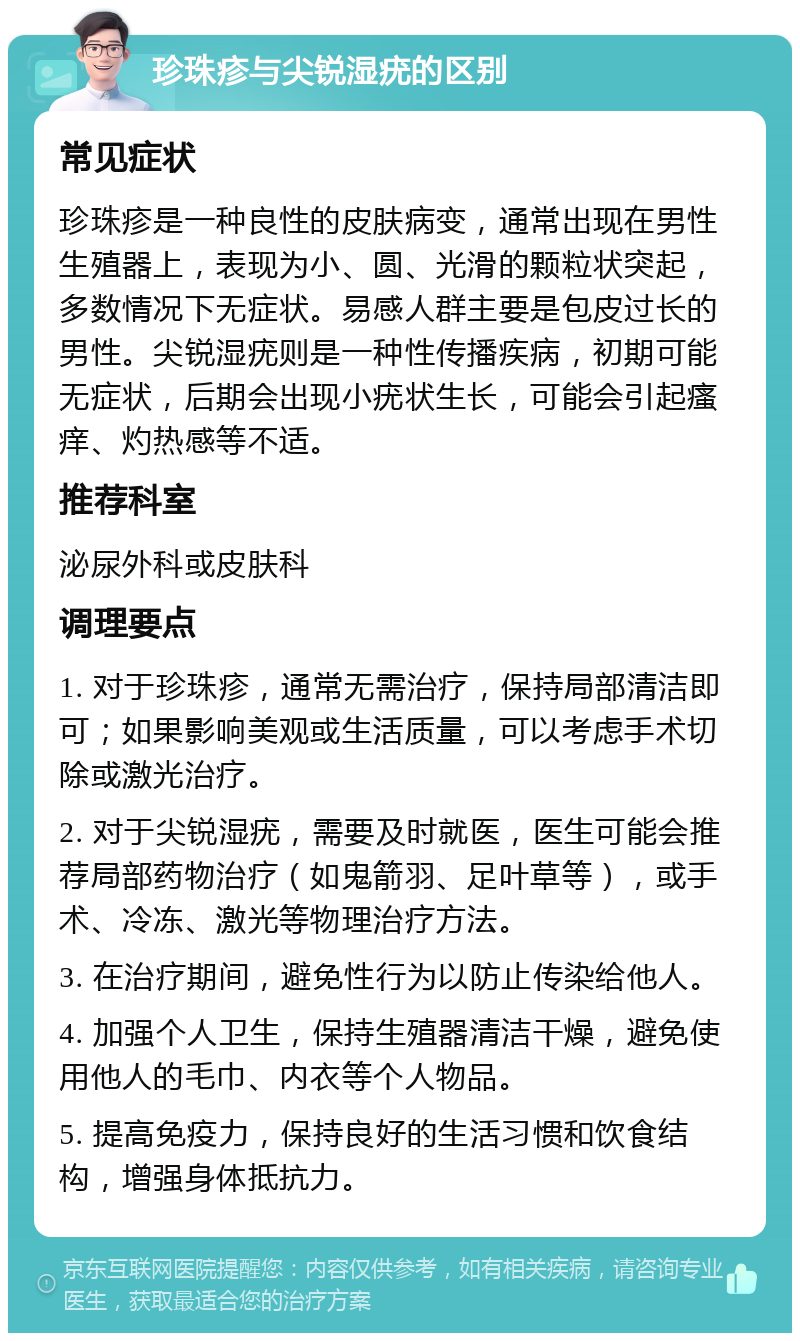 珍珠疹与尖锐湿疣的区别 常见症状 珍珠疹是一种良性的皮肤病变，通常出现在男性生殖器上，表现为小、圆、光滑的颗粒状突起，多数情况下无症状。易感人群主要是包皮过长的男性。尖锐湿疣则是一种性传播疾病，初期可能无症状，后期会出现小疣状生长，可能会引起瘙痒、灼热感等不适。 推荐科室 泌尿外科或皮肤科 调理要点 1. 对于珍珠疹，通常无需治疗，保持局部清洁即可；如果影响美观或生活质量，可以考虑手术切除或激光治疗。 2. 对于尖锐湿疣，需要及时就医，医生可能会推荐局部药物治疗（如鬼箭羽、足叶草等），或手术、冷冻、激光等物理治疗方法。 3. 在治疗期间，避免性行为以防止传染给他人。 4. 加强个人卫生，保持生殖器清洁干燥，避免使用他人的毛巾、内衣等个人物品。 5. 提高免疫力，保持良好的生活习惯和饮食结构，增强身体抵抗力。