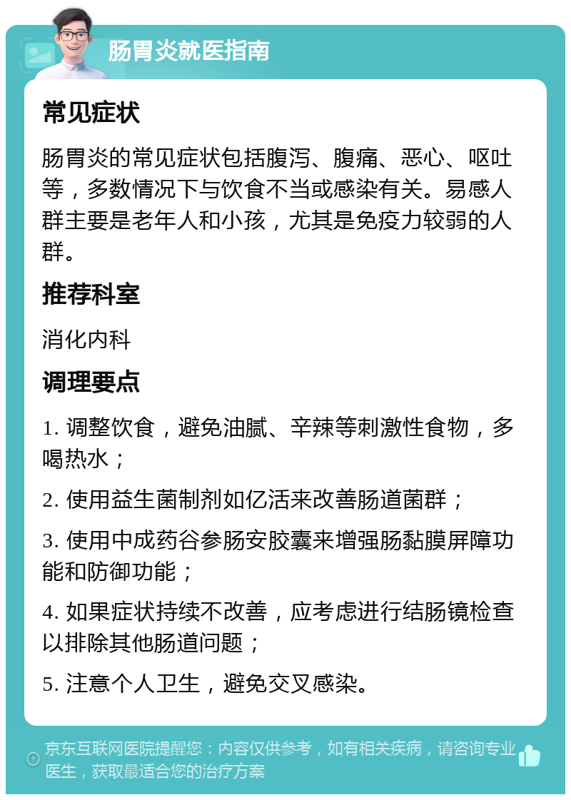 肠胃炎就医指南 常见症状 肠胃炎的常见症状包括腹泻、腹痛、恶心、呕吐等，多数情况下与饮食不当或感染有关。易感人群主要是老年人和小孩，尤其是免疫力较弱的人群。 推荐科室 消化内科 调理要点 1. 调整饮食，避免油腻、辛辣等刺激性食物，多喝热水； 2. 使用益生菌制剂如亿活来改善肠道菌群； 3. 使用中成药谷参肠安胶囊来增强肠黏膜屏障功能和防御功能； 4. 如果症状持续不改善，应考虑进行结肠镜检查以排除其他肠道问题； 5. 注意个人卫生，避免交叉感染。