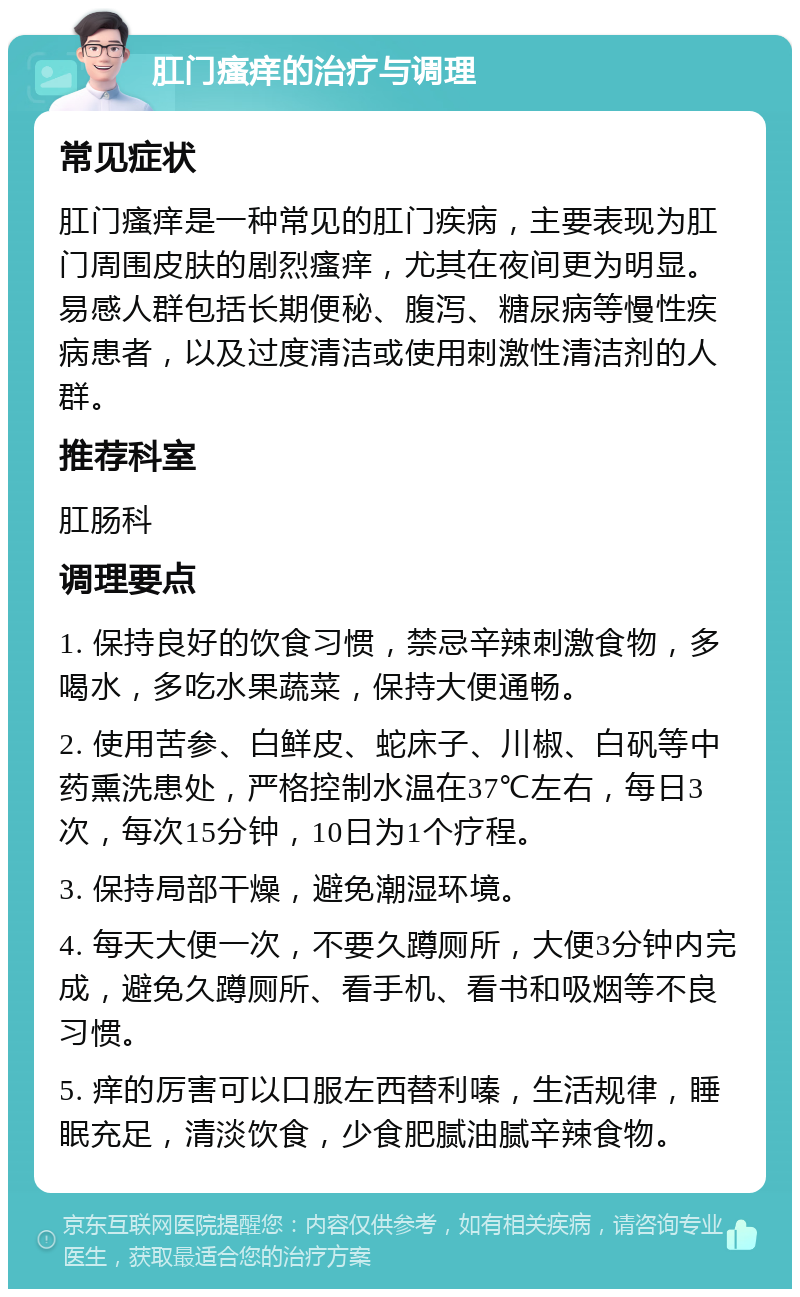 肛门瘙痒的治疗与调理 常见症状 肛门瘙痒是一种常见的肛门疾病，主要表现为肛门周围皮肤的剧烈瘙痒，尤其在夜间更为明显。易感人群包括长期便秘、腹泻、糖尿病等慢性疾病患者，以及过度清洁或使用刺激性清洁剂的人群。 推荐科室 肛肠科 调理要点 1. 保持良好的饮食习惯，禁忌辛辣刺激食物，多喝水，多吃水果蔬菜，保持大便通畅。 2. 使用苦参、白鲜皮、蛇床子、川椒、白矾等中药熏洗患处，严格控制水温在37℃左右，每日3次，每次15分钟，10日为1个疗程。 3. 保持局部干燥，避免潮湿环境。 4. 每天大便一次，不要久蹲厕所，大便3分钟内完成，避免久蹲厕所、看手机、看书和吸烟等不良习惯。 5. 痒的厉害可以口服左西替利嗪，生活规律，睡眠充足，清淡饮食，少食肥腻油腻辛辣食物。