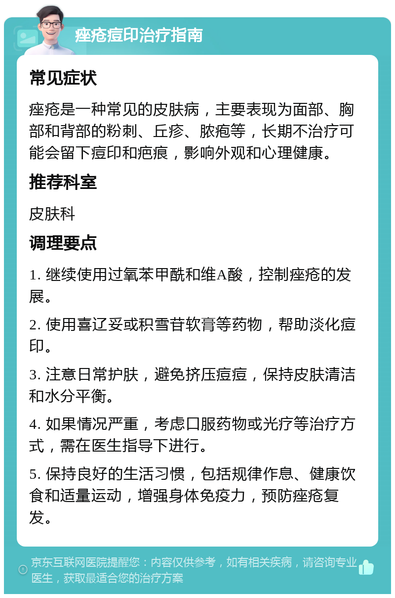 痤疮痘印治疗指南 常见症状 痤疮是一种常见的皮肤病，主要表现为面部、胸部和背部的粉刺、丘疹、脓疱等，长期不治疗可能会留下痘印和疤痕，影响外观和心理健康。 推荐科室 皮肤科 调理要点 1. 继续使用过氧苯甲酰和维A酸，控制痤疮的发展。 2. 使用喜辽妥或积雪苷软膏等药物，帮助淡化痘印。 3. 注意日常护肤，避免挤压痘痘，保持皮肤清洁和水分平衡。 4. 如果情况严重，考虑口服药物或光疗等治疗方式，需在医生指导下进行。 5. 保持良好的生活习惯，包括规律作息、健康饮食和适量运动，增强身体免疫力，预防痤疮复发。