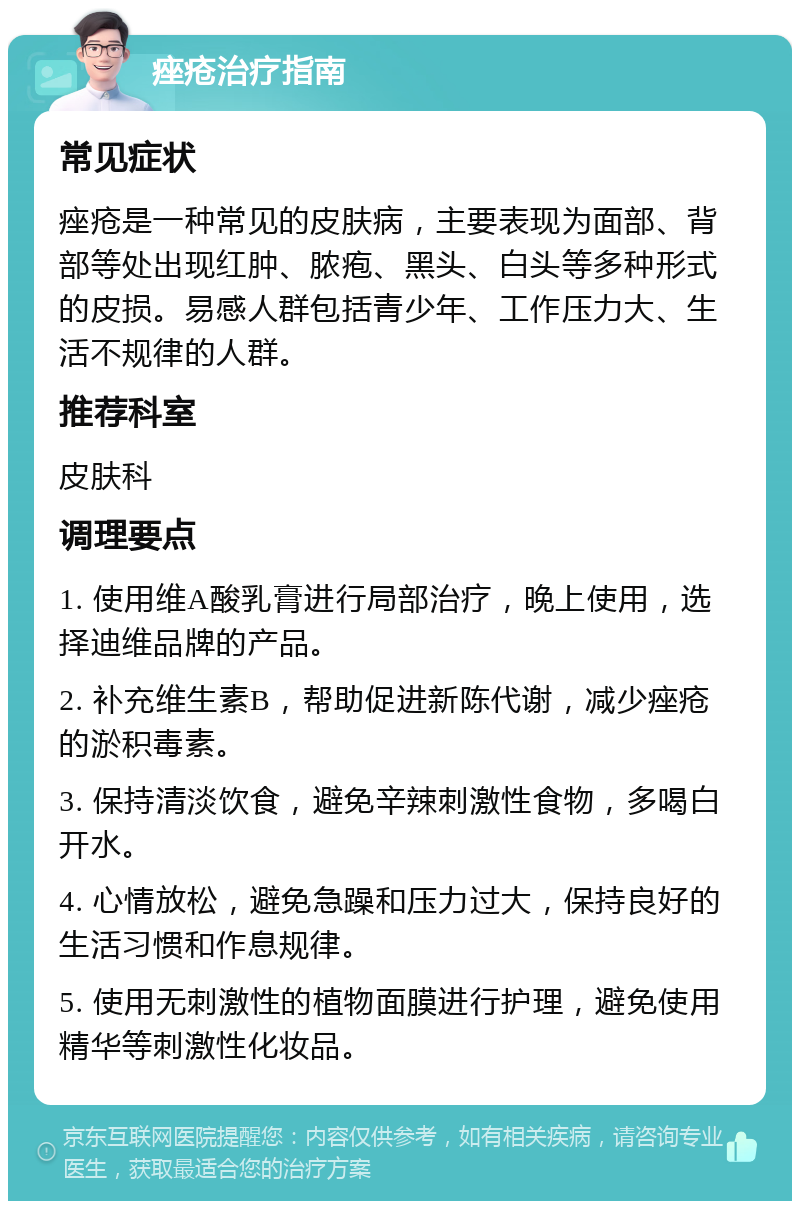 痤疮治疗指南 常见症状 痤疮是一种常见的皮肤病，主要表现为面部、背部等处出现红肿、脓疱、黑头、白头等多种形式的皮损。易感人群包括青少年、工作压力大、生活不规律的人群。 推荐科室 皮肤科 调理要点 1. 使用维A酸乳膏进行局部治疗，晚上使用，选择迪维品牌的产品。 2. 补充维生素B，帮助促进新陈代谢，减少痤疮的淤积毒素。 3. 保持清淡饮食，避免辛辣刺激性食物，多喝白开水。 4. 心情放松，避免急躁和压力过大，保持良好的生活习惯和作息规律。 5. 使用无刺激性的植物面膜进行护理，避免使用精华等刺激性化妆品。