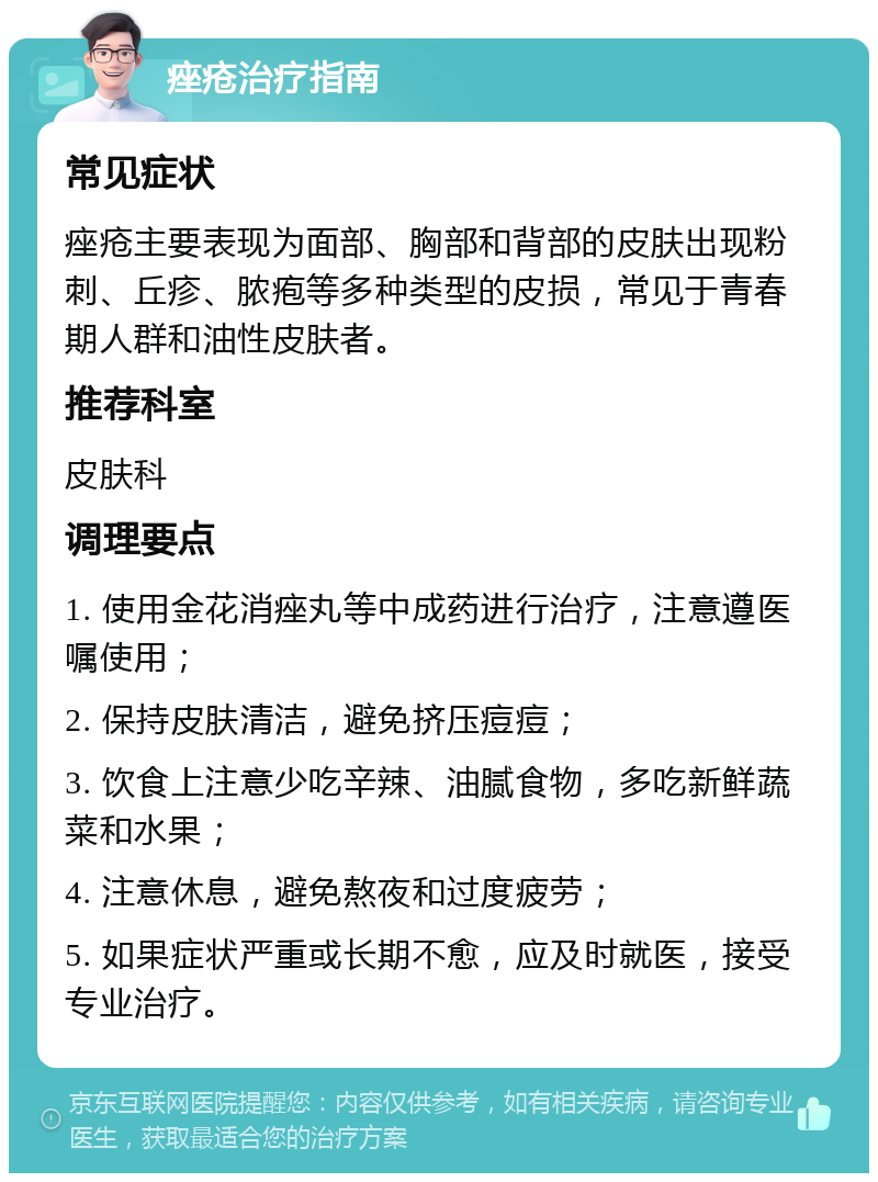 痤疮治疗指南 常见症状 痤疮主要表现为面部、胸部和背部的皮肤出现粉刺、丘疹、脓疱等多种类型的皮损，常见于青春期人群和油性皮肤者。 推荐科室 皮肤科 调理要点 1. 使用金花消痤丸等中成药进行治疗，注意遵医嘱使用； 2. 保持皮肤清洁，避免挤压痘痘； 3. 饮食上注意少吃辛辣、油腻食物，多吃新鲜蔬菜和水果； 4. 注意休息，避免熬夜和过度疲劳； 5. 如果症状严重或长期不愈，应及时就医，接受专业治疗。