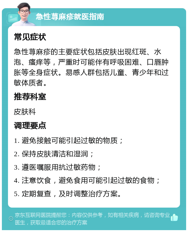 急性荨麻疹就医指南 常见症状 急性荨麻疹的主要症状包括皮肤出现红斑、水泡、瘙痒等，严重时可能伴有呼吸困难、口唇肿胀等全身症状。易感人群包括儿童、青少年和过敏体质者。 推荐科室 皮肤科 调理要点 1. 避免接触可能引起过敏的物质； 2. 保持皮肤清洁和湿润； 3. 遵医嘱服用抗过敏药物； 4. 注意饮食，避免食用可能引起过敏的食物； 5. 定期复查，及时调整治疗方案。