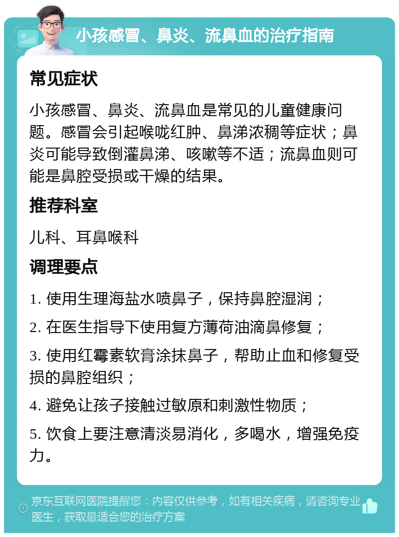 小孩感冒、鼻炎、流鼻血的治疗指南 常见症状 小孩感冒、鼻炎、流鼻血是常见的儿童健康问题。感冒会引起喉咙红肿、鼻涕浓稠等症状；鼻炎可能导致倒灌鼻涕、咳嗽等不适；流鼻血则可能是鼻腔受损或干燥的结果。 推荐科室 儿科、耳鼻喉科 调理要点 1. 使用生理海盐水喷鼻子，保持鼻腔湿润； 2. 在医生指导下使用复方薄荷油滴鼻修复； 3. 使用红霉素软膏涂抹鼻子，帮助止血和修复受损的鼻腔组织； 4. 避免让孩子接触过敏原和刺激性物质； 5. 饮食上要注意清淡易消化，多喝水，增强免疫力。