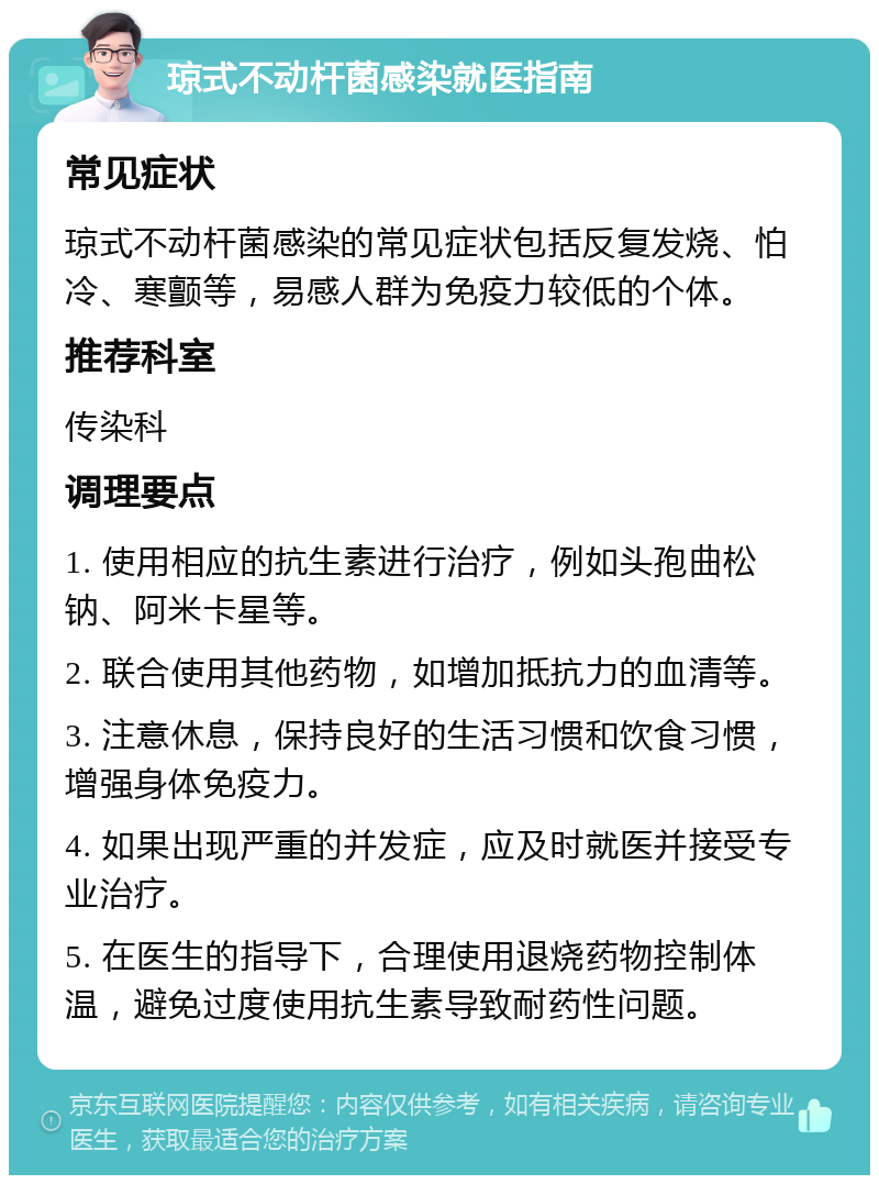 琼式不动杆菌感染就医指南 常见症状 琼式不动杆菌感染的常见症状包括反复发烧、怕冷、寒颤等，易感人群为免疫力较低的个体。 推荐科室 传染科 调理要点 1. 使用相应的抗生素进行治疗，例如头孢曲松钠、阿米卡星等。 2. 联合使用其他药物，如增加抵抗力的血清等。 3. 注意休息，保持良好的生活习惯和饮食习惯，增强身体免疫力。 4. 如果出现严重的并发症，应及时就医并接受专业治疗。 5. 在医生的指导下，合理使用退烧药物控制体温，避免过度使用抗生素导致耐药性问题。