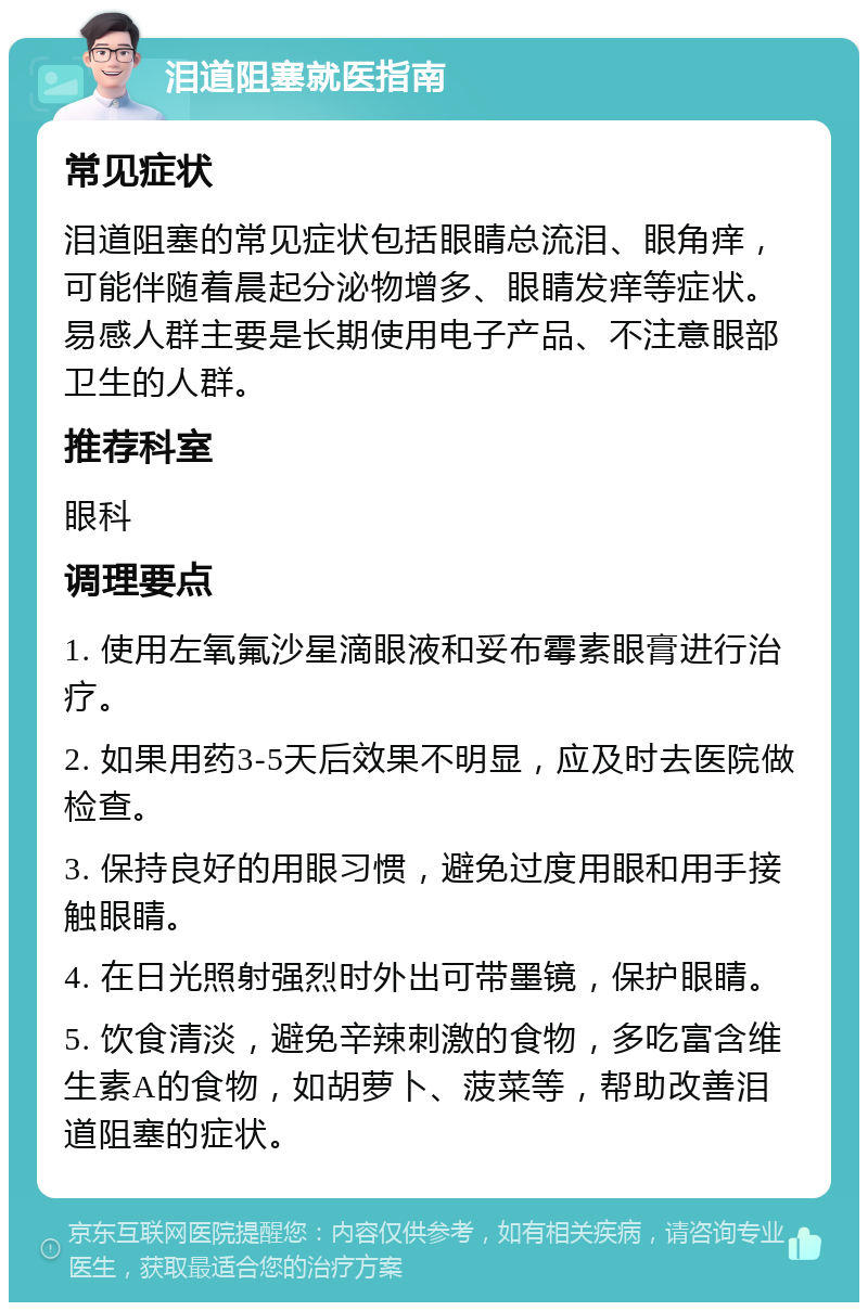 泪道阻塞就医指南 常见症状 泪道阻塞的常见症状包括眼睛总流泪、眼角痒，可能伴随着晨起分泌物增多、眼睛发痒等症状。易感人群主要是长期使用电子产品、不注意眼部卫生的人群。 推荐科室 眼科 调理要点 1. 使用左氧氟沙星滴眼液和妥布霉素眼膏进行治疗。 2. 如果用药3-5天后效果不明显，应及时去医院做检查。 3. 保持良好的用眼习惯，避免过度用眼和用手接触眼睛。 4. 在日光照射强烈时外出可带墨镜，保护眼睛。 5. 饮食清淡，避免辛辣刺激的食物，多吃富含维生素A的食物，如胡萝卜、菠菜等，帮助改善泪道阻塞的症状。