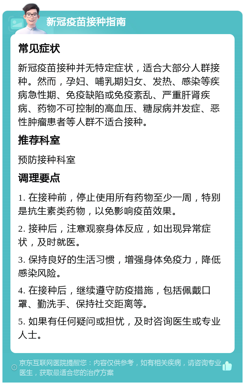 新冠疫苗接种指南 常见症状 新冠疫苗接种并无特定症状，适合大部分人群接种。然而，孕妇、哺乳期妇女、发热、感染等疾病急性期、免疫缺陷或免疫紊乱、严重肝肾疾病、药物不可控制的高血压、糖尿病并发症、恶性肿瘤患者等人群不适合接种。 推荐科室 预防接种科室 调理要点 1. 在接种前，停止使用所有药物至少一周，特别是抗生素类药物，以免影响疫苗效果。 2. 接种后，注意观察身体反应，如出现异常症状，及时就医。 3. 保持良好的生活习惯，增强身体免疫力，降低感染风险。 4. 在接种后，继续遵守防疫措施，包括佩戴口罩、勤洗手、保持社交距离等。 5. 如果有任何疑问或担忧，及时咨询医生或专业人士。