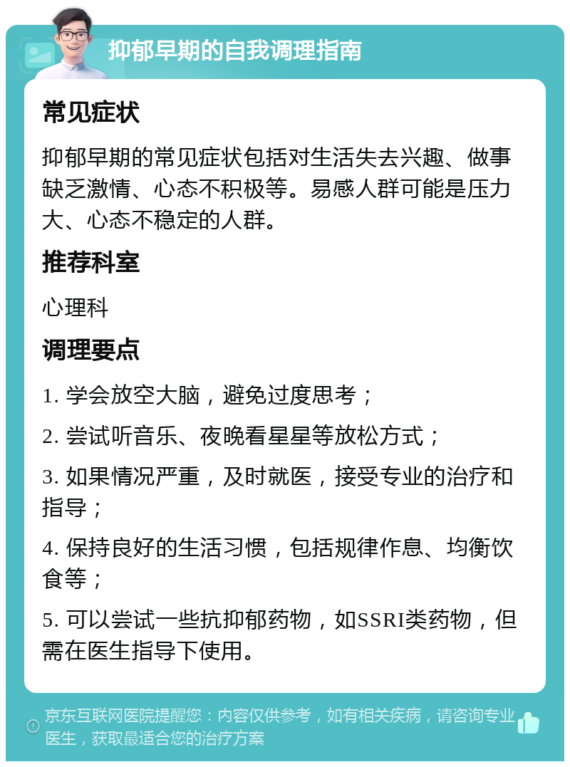 抑郁早期的自我调理指南 常见症状 抑郁早期的常见症状包括对生活失去兴趣、做事缺乏激情、心态不积极等。易感人群可能是压力大、心态不稳定的人群。 推荐科室 心理科 调理要点 1. 学会放空大脑，避免过度思考； 2. 尝试听音乐、夜晚看星星等放松方式； 3. 如果情况严重，及时就医，接受专业的治疗和指导； 4. 保持良好的生活习惯，包括规律作息、均衡饮食等； 5. 可以尝试一些抗抑郁药物，如SSRI类药物，但需在医生指导下使用。