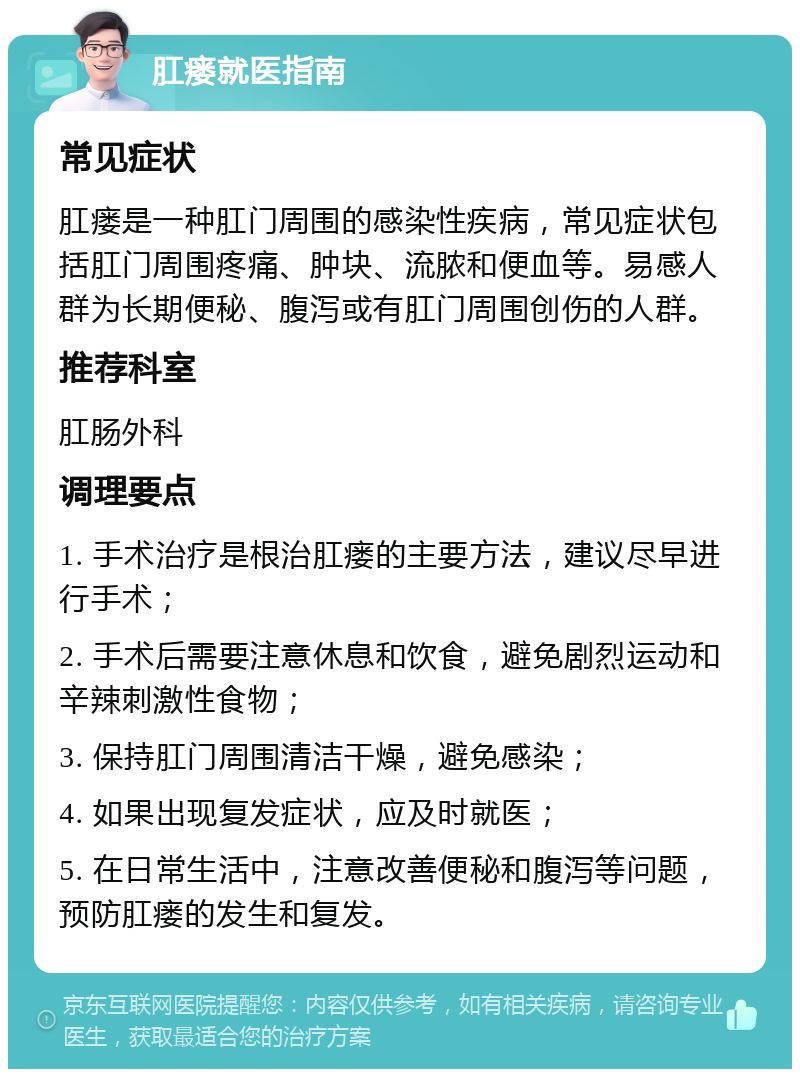 肛瘘就医指南 常见症状 肛瘘是一种肛门周围的感染性疾病，常见症状包括肛门周围疼痛、肿块、流脓和便血等。易感人群为长期便秘、腹泻或有肛门周围创伤的人群。 推荐科室 肛肠外科 调理要点 1. 手术治疗是根治肛瘘的主要方法，建议尽早进行手术； 2. 手术后需要注意休息和饮食，避免剧烈运动和辛辣刺激性食物； 3. 保持肛门周围清洁干燥，避免感染； 4. 如果出现复发症状，应及时就医； 5. 在日常生活中，注意改善便秘和腹泻等问题，预防肛瘘的发生和复发。