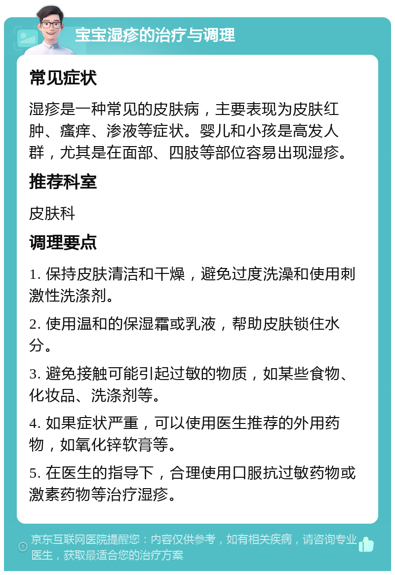 宝宝湿疹的治疗与调理 常见症状 湿疹是一种常见的皮肤病，主要表现为皮肤红肿、瘙痒、渗液等症状。婴儿和小孩是高发人群，尤其是在面部、四肢等部位容易出现湿疹。 推荐科室 皮肤科 调理要点 1. 保持皮肤清洁和干燥，避免过度洗澡和使用刺激性洗涤剂。 2. 使用温和的保湿霜或乳液，帮助皮肤锁住水分。 3. 避免接触可能引起过敏的物质，如某些食物、化妆品、洗涤剂等。 4. 如果症状严重，可以使用医生推荐的外用药物，如氧化锌软膏等。 5. 在医生的指导下，合理使用口服抗过敏药物或激素药物等治疗湿疹。