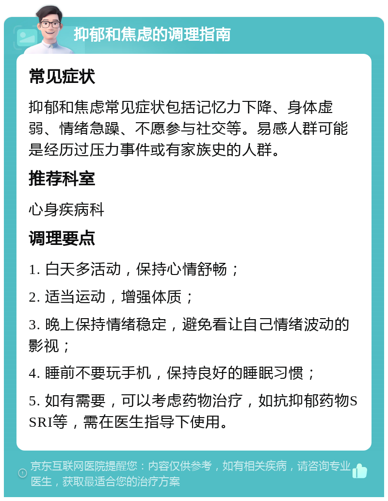 抑郁和焦虑的调理指南 常见症状 抑郁和焦虑常见症状包括记忆力下降、身体虚弱、情绪急躁、不愿参与社交等。易感人群可能是经历过压力事件或有家族史的人群。 推荐科室 心身疾病科 调理要点 1. 白天多活动，保持心情舒畅； 2. 适当运动，增强体质； 3. 晚上保持情绪稳定，避免看让自己情绪波动的影视； 4. 睡前不要玩手机，保持良好的睡眠习惯； 5. 如有需要，可以考虑药物治疗，如抗抑郁药物SSRI等，需在医生指导下使用。