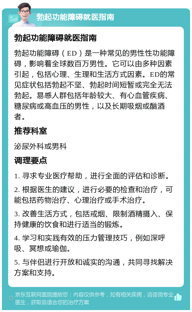 勃起功能障碍就医指南 勃起功能障碍就医指南 勃起功能障碍（ED）是一种常见的男性性功能障碍，影响着全球数百万男性。它可以由多种因素引起，包括心理、生理和生活方式因素。ED的常见症状包括勃起不坚、勃起时间短暂或完全无法勃起。易感人群包括年龄较大、有心血管疾病、糖尿病或高血压的男性，以及长期吸烟或酗酒者。 推荐科室 泌尿外科或男科 调理要点 1. 寻求专业医疗帮助，进行全面的评估和诊断。 2. 根据医生的建议，进行必要的检查和治疗，可能包括药物治疗、心理治疗或手术治疗。 3. 改善生活方式，包括戒烟、限制酒精摄入、保持健康的饮食和进行适当的锻炼。 4. 学习和实践有效的压力管理技巧，例如深呼吸、冥想或瑜伽。 5. 与伴侣进行开放和诚实的沟通，共同寻找解决方案和支持。