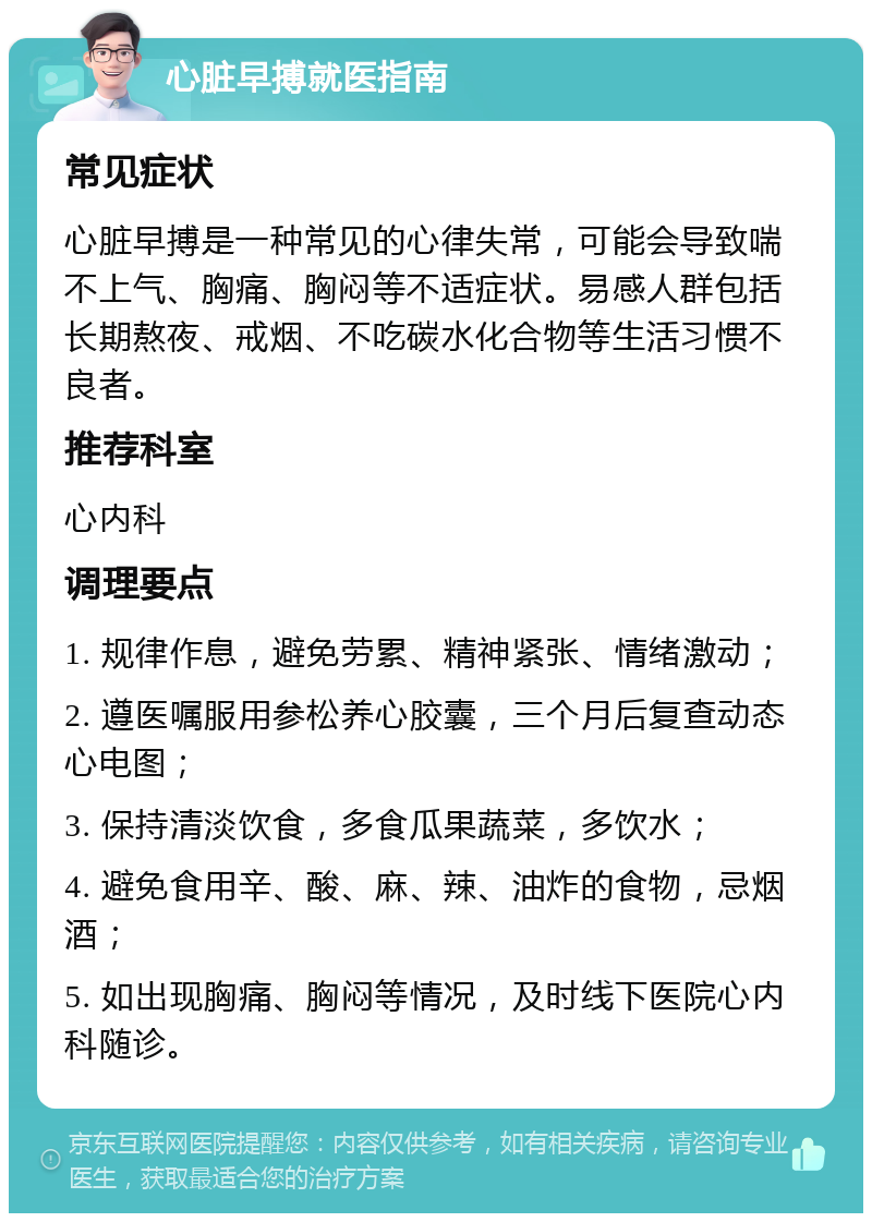 心脏早搏就医指南 常见症状 心脏早搏是一种常见的心律失常，可能会导致喘不上气、胸痛、胸闷等不适症状。易感人群包括长期熬夜、戒烟、不吃碳水化合物等生活习惯不良者。 推荐科室 心内科 调理要点 1. 规律作息，避免劳累、精神紧张、情绪激动； 2. 遵医嘱服用参松养心胶囊，三个月后复查动态心电图； 3. 保持清淡饮食，多食瓜果蔬菜，多饮水； 4. 避免食用辛、酸、麻、辣、油炸的食物，忌烟酒； 5. 如出现胸痛、胸闷等情况，及时线下医院心内科随诊。