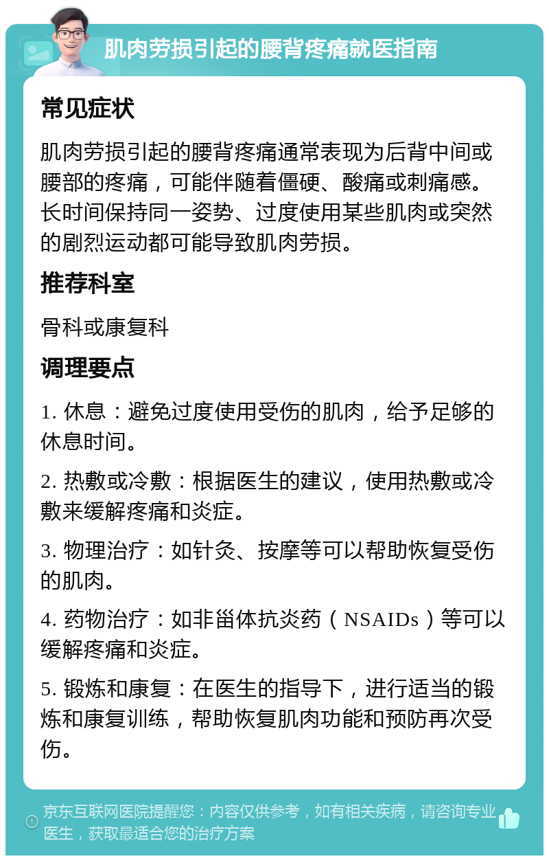 肌肉劳损引起的腰背疼痛就医指南 常见症状 肌肉劳损引起的腰背疼痛通常表现为后背中间或腰部的疼痛，可能伴随着僵硬、酸痛或刺痛感。长时间保持同一姿势、过度使用某些肌肉或突然的剧烈运动都可能导致肌肉劳损。 推荐科室 骨科或康复科 调理要点 1. 休息：避免过度使用受伤的肌肉，给予足够的休息时间。 2. 热敷或冷敷：根据医生的建议，使用热敷或冷敷来缓解疼痛和炎症。 3. 物理治疗：如针灸、按摩等可以帮助恢复受伤的肌肉。 4. 药物治疗：如非甾体抗炎药（NSAIDs）等可以缓解疼痛和炎症。 5. 锻炼和康复：在医生的指导下，进行适当的锻炼和康复训练，帮助恢复肌肉功能和预防再次受伤。