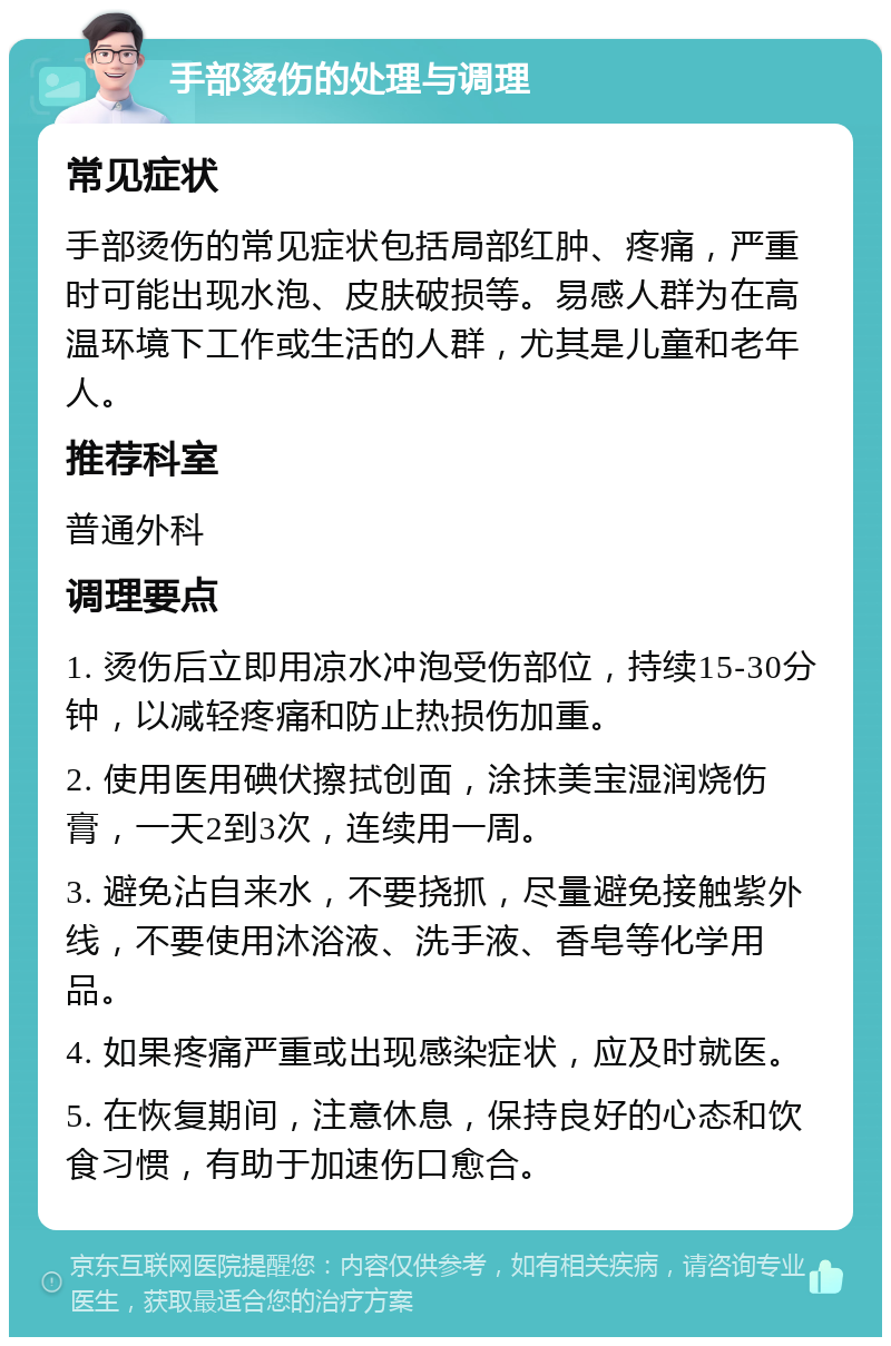 手部烫伤的处理与调理 常见症状 手部烫伤的常见症状包括局部红肿、疼痛，严重时可能出现水泡、皮肤破损等。易感人群为在高温环境下工作或生活的人群，尤其是儿童和老年人。 推荐科室 普通外科 调理要点 1. 烫伤后立即用凉水冲泡受伤部位，持续15-30分钟，以减轻疼痛和防止热损伤加重。 2. 使用医用碘伏擦拭创面，涂抹美宝湿润烧伤膏，一天2到3次，连续用一周。 3. 避免沾自来水，不要挠抓，尽量避免接触紫外线，不要使用沐浴液、洗手液、香皂等化学用品。 4. 如果疼痛严重或出现感染症状，应及时就医。 5. 在恢复期间，注意休息，保持良好的心态和饮食习惯，有助于加速伤口愈合。