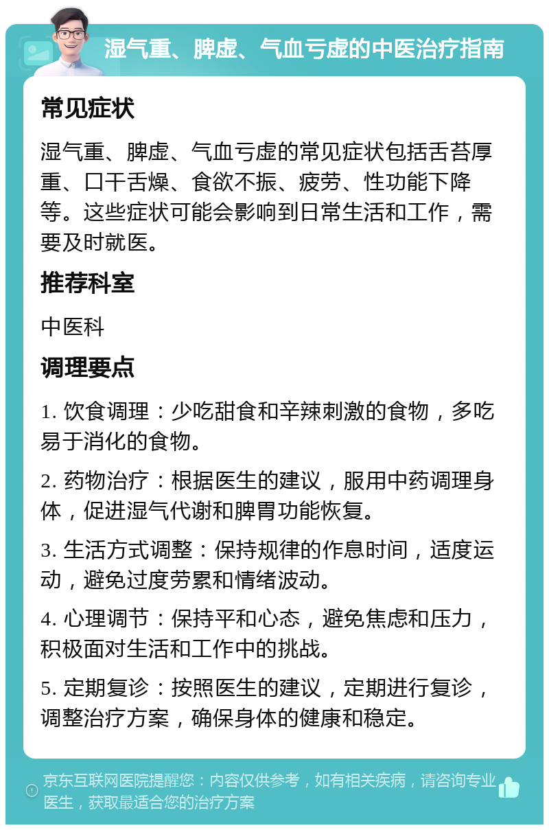 湿气重、脾虚、气血亏虚的中医治疗指南 常见症状 湿气重、脾虚、气血亏虚的常见症状包括舌苔厚重、口干舌燥、食欲不振、疲劳、性功能下降等。这些症状可能会影响到日常生活和工作，需要及时就医。 推荐科室 中医科 调理要点 1. 饮食调理：少吃甜食和辛辣刺激的食物，多吃易于消化的食物。 2. 药物治疗：根据医生的建议，服用中药调理身体，促进湿气代谢和脾胃功能恢复。 3. 生活方式调整：保持规律的作息时间，适度运动，避免过度劳累和情绪波动。 4. 心理调节：保持平和心态，避免焦虑和压力，积极面对生活和工作中的挑战。 5. 定期复诊：按照医生的建议，定期进行复诊，调整治疗方案，确保身体的健康和稳定。