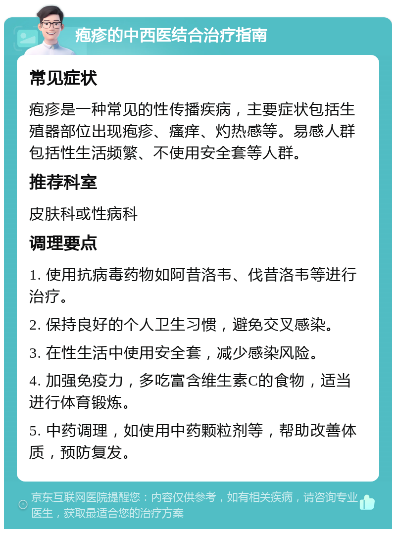 疱疹的中西医结合治疗指南 常见症状 疱疹是一种常见的性传播疾病，主要症状包括生殖器部位出现疱疹、瘙痒、灼热感等。易感人群包括性生活频繁、不使用安全套等人群。 推荐科室 皮肤科或性病科 调理要点 1. 使用抗病毒药物如阿昔洛韦、伐昔洛韦等进行治疗。 2. 保持良好的个人卫生习惯，避免交叉感染。 3. 在性生活中使用安全套，减少感染风险。 4. 加强免疫力，多吃富含维生素C的食物，适当进行体育锻炼。 5. 中药调理，如使用中药颗粒剂等，帮助改善体质，预防复发。