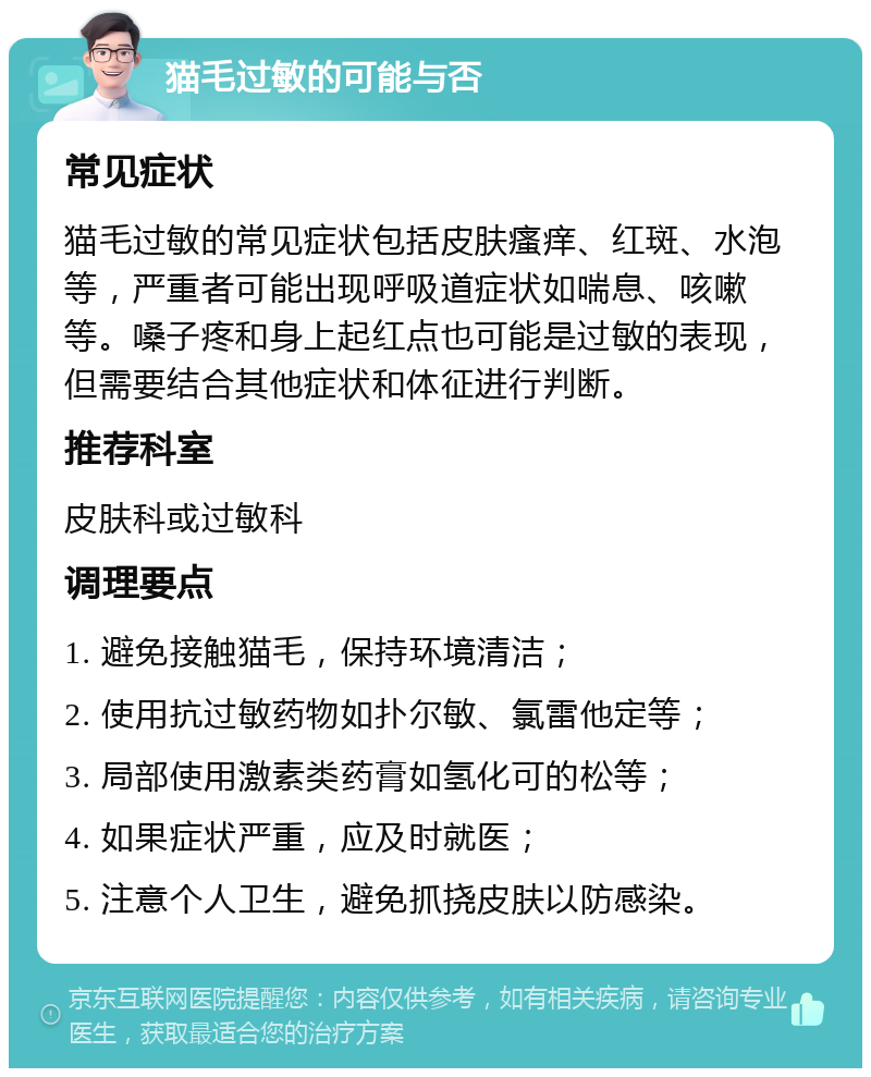 猫毛过敏的可能与否 常见症状 猫毛过敏的常见症状包括皮肤瘙痒、红斑、水泡等，严重者可能出现呼吸道症状如喘息、咳嗽等。嗓子疼和身上起红点也可能是过敏的表现，但需要结合其他症状和体征进行判断。 推荐科室 皮肤科或过敏科 调理要点 1. 避免接触猫毛，保持环境清洁； 2. 使用抗过敏药物如扑尔敏、氯雷他定等； 3. 局部使用激素类药膏如氢化可的松等； 4. 如果症状严重，应及时就医； 5. 注意个人卫生，避免抓挠皮肤以防感染。