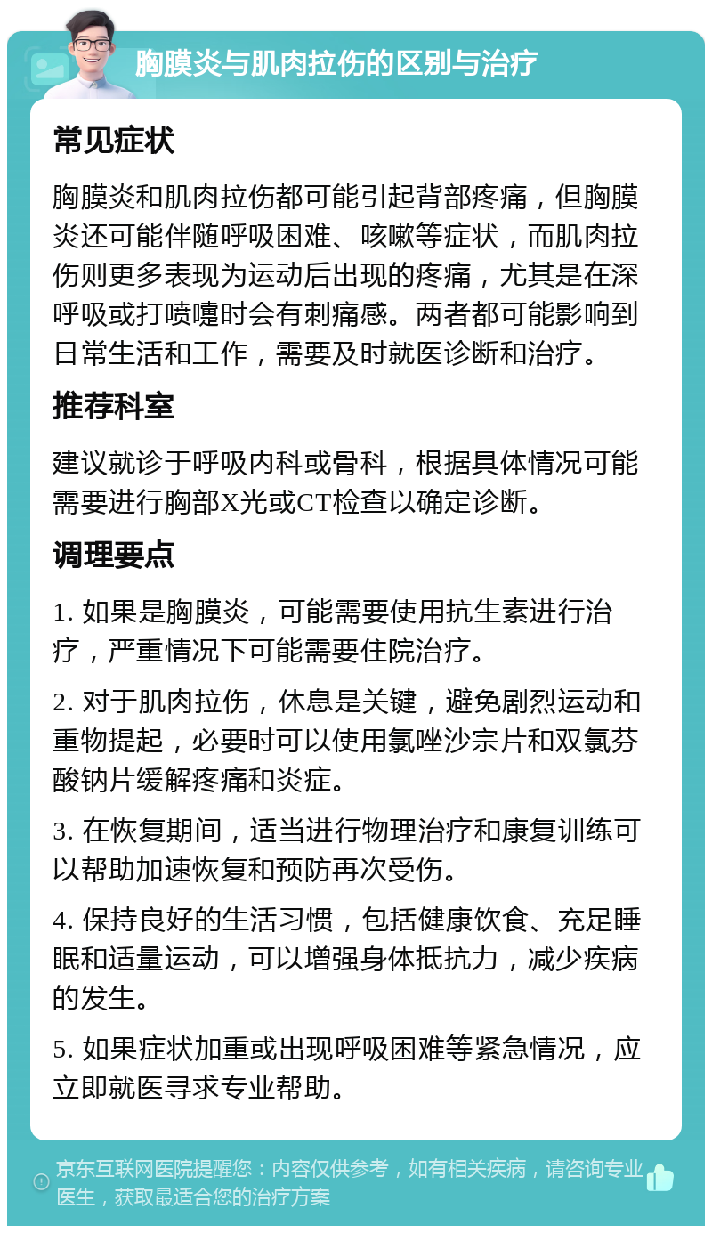 胸膜炎与肌肉拉伤的区别与治疗 常见症状 胸膜炎和肌肉拉伤都可能引起背部疼痛，但胸膜炎还可能伴随呼吸困难、咳嗽等症状，而肌肉拉伤则更多表现为运动后出现的疼痛，尤其是在深呼吸或打喷嚏时会有刺痛感。两者都可能影响到日常生活和工作，需要及时就医诊断和治疗。 推荐科室 建议就诊于呼吸内科或骨科，根据具体情况可能需要进行胸部X光或CT检查以确定诊断。 调理要点 1. 如果是胸膜炎，可能需要使用抗生素进行治疗，严重情况下可能需要住院治疗。 2. 对于肌肉拉伤，休息是关键，避免剧烈运动和重物提起，必要时可以使用氯唑沙宗片和双氯芬酸钠片缓解疼痛和炎症。 3. 在恢复期间，适当进行物理治疗和康复训练可以帮助加速恢复和预防再次受伤。 4. 保持良好的生活习惯，包括健康饮食、充足睡眠和适量运动，可以增强身体抵抗力，减少疾病的发生。 5. 如果症状加重或出现呼吸困难等紧急情况，应立即就医寻求专业帮助。