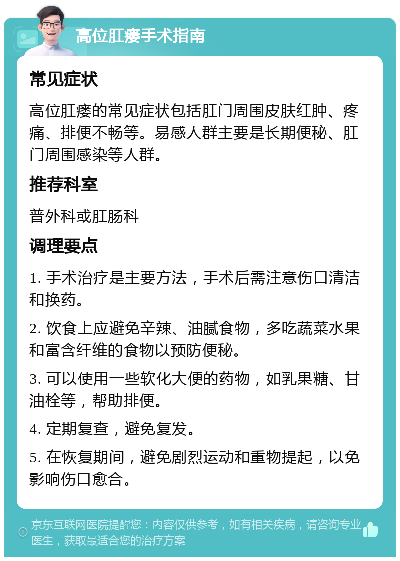 高位肛瘘手术指南 常见症状 高位肛瘘的常见症状包括肛门周围皮肤红肿、疼痛、排便不畅等。易感人群主要是长期便秘、肛门周围感染等人群。 推荐科室 普外科或肛肠科 调理要点 1. 手术治疗是主要方法，手术后需注意伤口清洁和换药。 2. 饮食上应避免辛辣、油腻食物，多吃蔬菜水果和富含纤维的食物以预防便秘。 3. 可以使用一些软化大便的药物，如乳果糖、甘油栓等，帮助排便。 4. 定期复查，避免复发。 5. 在恢复期间，避免剧烈运动和重物提起，以免影响伤口愈合。