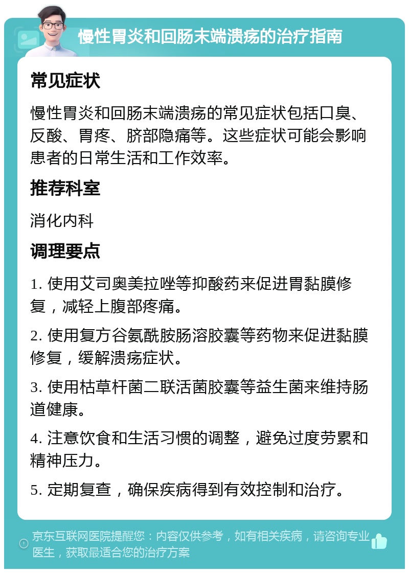 慢性胃炎和回肠末端溃疡的治疗指南 常见症状 慢性胃炎和回肠末端溃疡的常见症状包括口臭、反酸、胃疼、脐部隐痛等。这些症状可能会影响患者的日常生活和工作效率。 推荐科室 消化内科 调理要点 1. 使用艾司奥美拉唑等抑酸药来促进胃黏膜修复，减轻上腹部疼痛。 2. 使用复方谷氨酰胺肠溶胶囊等药物来促进黏膜修复，缓解溃疡症状。 3. 使用枯草杆菌二联活菌胶囊等益生菌来维持肠道健康。 4. 注意饮食和生活习惯的调整，避免过度劳累和精神压力。 5. 定期复查，确保疾病得到有效控制和治疗。