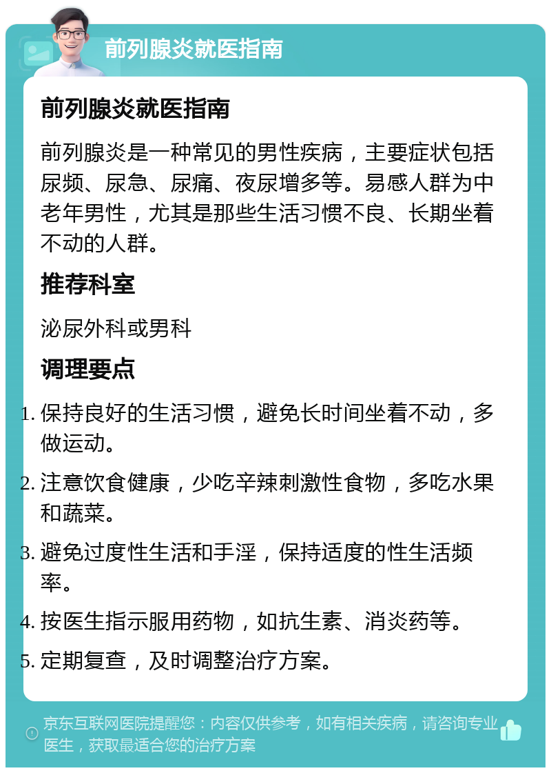 前列腺炎就医指南 前列腺炎就医指南 前列腺炎是一种常见的男性疾病，主要症状包括尿频、尿急、尿痛、夜尿增多等。易感人群为中老年男性，尤其是那些生活习惯不良、长期坐着不动的人群。 推荐科室 泌尿外科或男科 调理要点 保持良好的生活习惯，避免长时间坐着不动，多做运动。 注意饮食健康，少吃辛辣刺激性食物，多吃水果和蔬菜。 避免过度性生活和手淫，保持适度的性生活频率。 按医生指示服用药物，如抗生素、消炎药等。 定期复查，及时调整治疗方案。