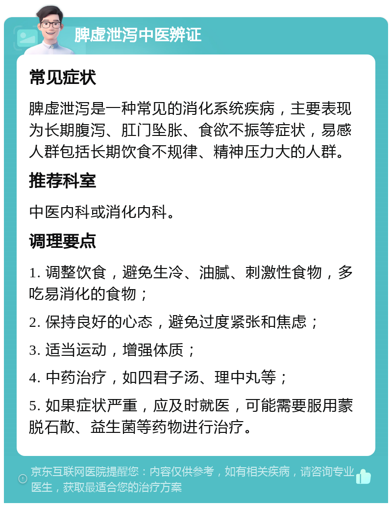 脾虚泄泻中医辨证 常见症状 脾虚泄泻是一种常见的消化系统疾病，主要表现为长期腹泻、肛门坠胀、食欲不振等症状，易感人群包括长期饮食不规律、精神压力大的人群。 推荐科室 中医内科或消化内科。 调理要点 1. 调整饮食，避免生冷、油腻、刺激性食物，多吃易消化的食物； 2. 保持良好的心态，避免过度紧张和焦虑； 3. 适当运动，增强体质； 4. 中药治疗，如四君子汤、理中丸等； 5. 如果症状严重，应及时就医，可能需要服用蒙脱石散、益生菌等药物进行治疗。