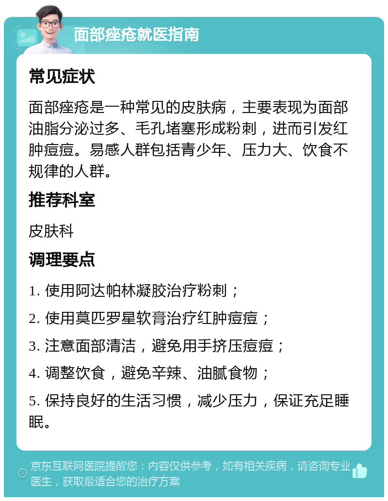 面部痤疮就医指南 常见症状 面部痤疮是一种常见的皮肤病，主要表现为面部油脂分泌过多、毛孔堵塞形成粉刺，进而引发红肿痘痘。易感人群包括青少年、压力大、饮食不规律的人群。 推荐科室 皮肤科 调理要点 1. 使用阿达帕林凝胶治疗粉刺； 2. 使用莫匹罗星软膏治疗红肿痘痘； 3. 注意面部清洁，避免用手挤压痘痘； 4. 调整饮食，避免辛辣、油腻食物； 5. 保持良好的生活习惯，减少压力，保证充足睡眠。