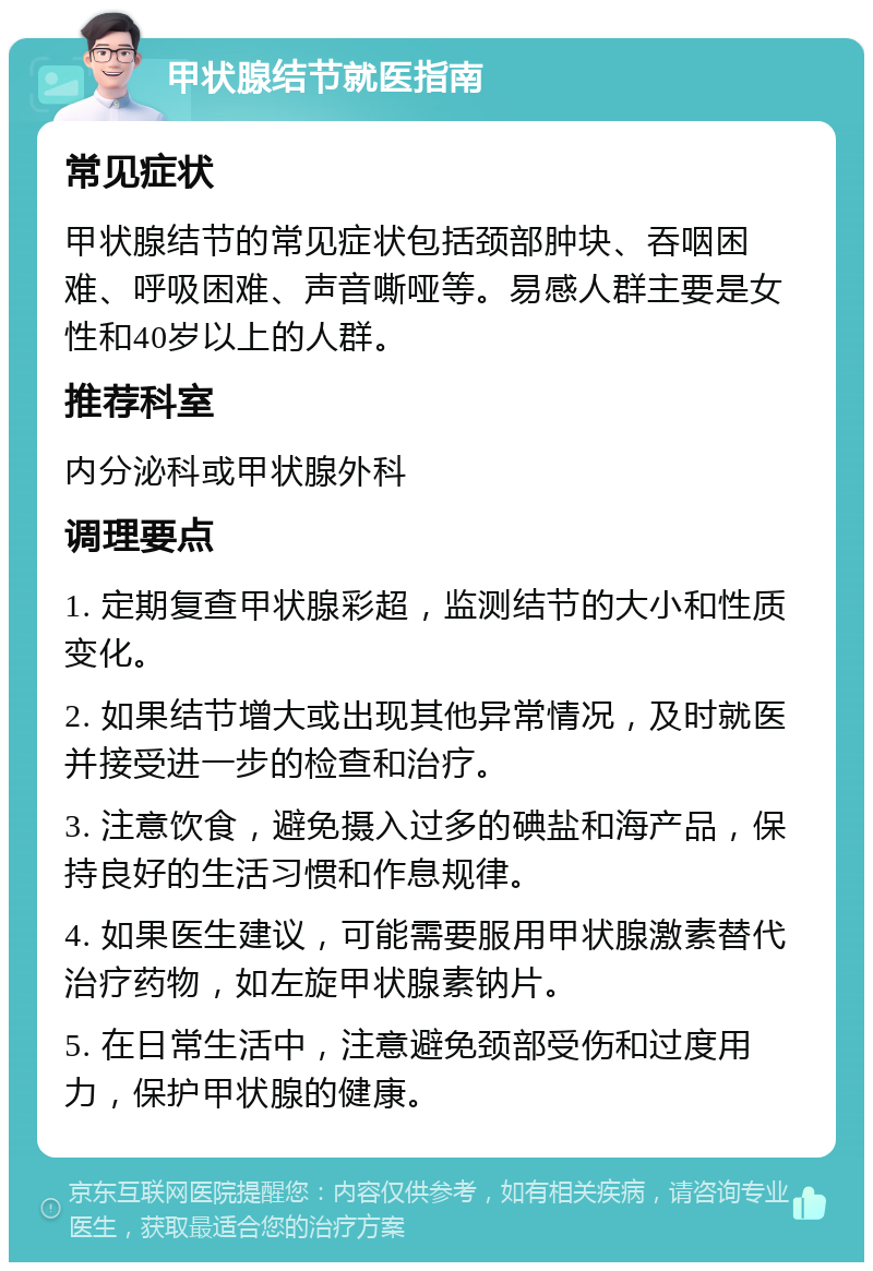 甲状腺结节就医指南 常见症状 甲状腺结节的常见症状包括颈部肿块、吞咽困难、呼吸困难、声音嘶哑等。易感人群主要是女性和40岁以上的人群。 推荐科室 内分泌科或甲状腺外科 调理要点 1. 定期复查甲状腺彩超，监测结节的大小和性质变化。 2. 如果结节增大或出现其他异常情况，及时就医并接受进一步的检查和治疗。 3. 注意饮食，避免摄入过多的碘盐和海产品，保持良好的生活习惯和作息规律。 4. 如果医生建议，可能需要服用甲状腺激素替代治疗药物，如左旋甲状腺素钠片。 5. 在日常生活中，注意避免颈部受伤和过度用力，保护甲状腺的健康。