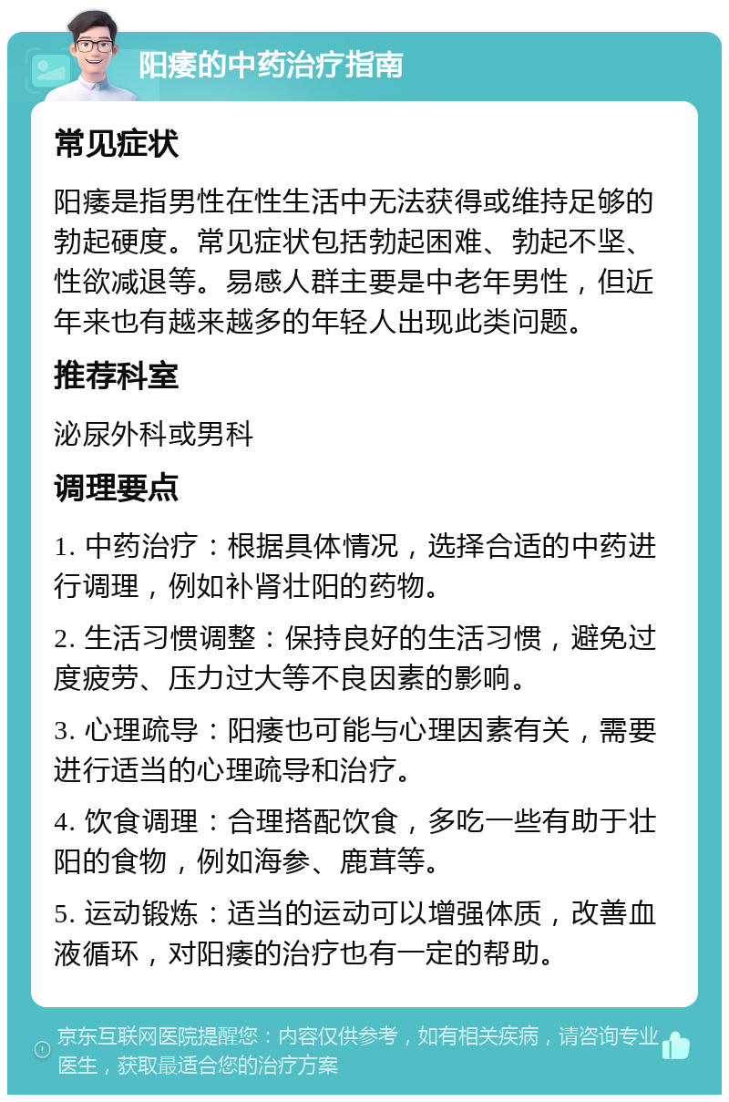 阳痿的中药治疗指南 常见症状 阳痿是指男性在性生活中无法获得或维持足够的勃起硬度。常见症状包括勃起困难、勃起不坚、性欲减退等。易感人群主要是中老年男性，但近年来也有越来越多的年轻人出现此类问题。 推荐科室 泌尿外科或男科 调理要点 1. 中药治疗：根据具体情况，选择合适的中药进行调理，例如补肾壮阳的药物。 2. 生活习惯调整：保持良好的生活习惯，避免过度疲劳、压力过大等不良因素的影响。 3. 心理疏导：阳痿也可能与心理因素有关，需要进行适当的心理疏导和治疗。 4. 饮食调理：合理搭配饮食，多吃一些有助于壮阳的食物，例如海参、鹿茸等。 5. 运动锻炼：适当的运动可以增强体质，改善血液循环，对阳痿的治疗也有一定的帮助。