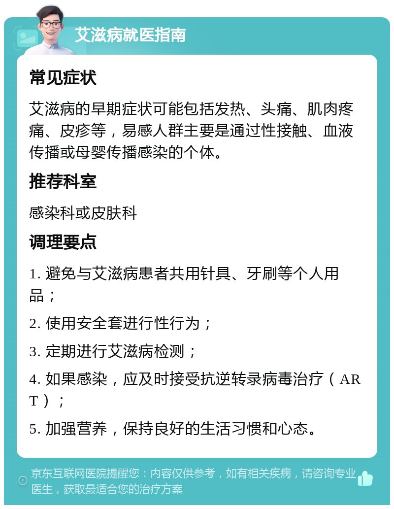 艾滋病就医指南 常见症状 艾滋病的早期症状可能包括发热、头痛、肌肉疼痛、皮疹等，易感人群主要是通过性接触、血液传播或母婴传播感染的个体。 推荐科室 感染科或皮肤科 调理要点 1. 避免与艾滋病患者共用针具、牙刷等个人用品； 2. 使用安全套进行性行为； 3. 定期进行艾滋病检测； 4. 如果感染，应及时接受抗逆转录病毒治疗（ART）； 5. 加强营养，保持良好的生活习惯和心态。