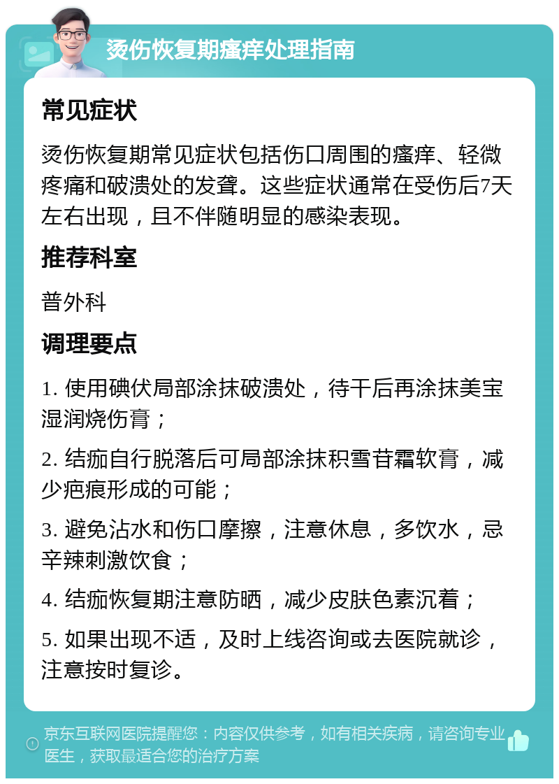 烫伤恢复期瘙痒处理指南 常见症状 烫伤恢复期常见症状包括伤口周围的瘙痒、轻微疼痛和破溃处的发聋。这些症状通常在受伤后7天左右出现，且不伴随明显的感染表现。 推荐科室 普外科 调理要点 1. 使用碘伏局部涂抹破溃处，待干后再涂抹美宝湿润烧伤膏； 2. 结痂自行脱落后可局部涂抹积雪苷霜软膏，减少疤痕形成的可能； 3. 避免沾水和伤口摩擦，注意休息，多饮水，忌辛辣刺激饮食； 4. 结痂恢复期注意防晒，减少皮肤色素沉着； 5. 如果出现不适，及时上线咨询或去医院就诊，注意按时复诊。