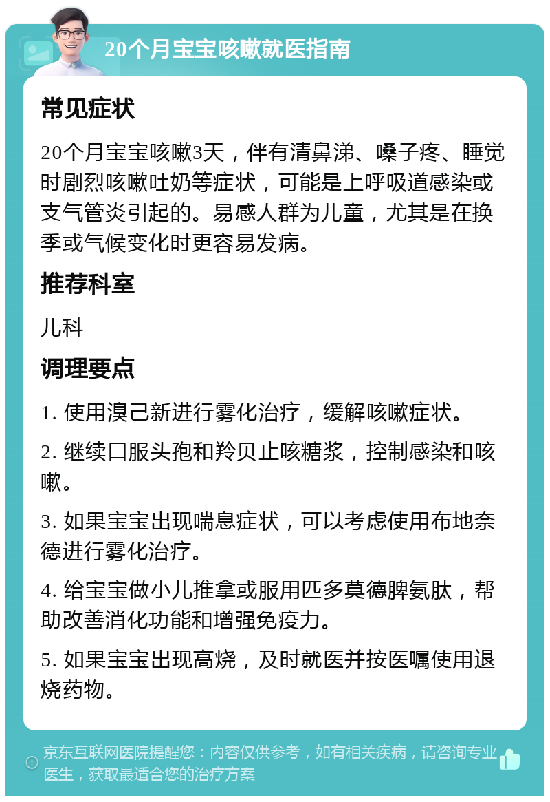 20个月宝宝咳嗽就医指南 常见症状 20个月宝宝咳嗽3天，伴有清鼻涕、嗓子疼、睡觉时剧烈咳嗽吐奶等症状，可能是上呼吸道感染或支气管炎引起的。易感人群为儿童，尤其是在换季或气候变化时更容易发病。 推荐科室 儿科 调理要点 1. 使用溴己新进行雾化治疗，缓解咳嗽症状。 2. 继续口服头孢和羚贝止咳糖浆，控制感染和咳嗽。 3. 如果宝宝出现喘息症状，可以考虑使用布地奈德进行雾化治疗。 4. 给宝宝做小儿推拿或服用匹多莫德脾氨肽，帮助改善消化功能和增强免疫力。 5. 如果宝宝出现高烧，及时就医并按医嘱使用退烧药物。