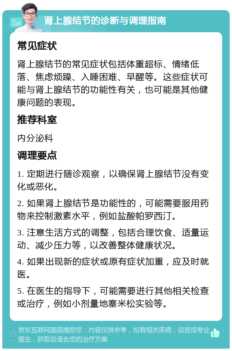 肾上腺结节的诊断与调理指南 常见症状 肾上腺结节的常见症状包括体重超标、情绪低落、焦虑烦躁、入睡困难、早醒等。这些症状可能与肾上腺结节的功能性有关，也可能是其他健康问题的表现。 推荐科室 内分泌科 调理要点 1. 定期进行随诊观察，以确保肾上腺结节没有变化或恶化。 2. 如果肾上腺结节是功能性的，可能需要服用药物来控制激素水平，例如盐酸帕罗西汀。 3. 注意生活方式的调整，包括合理饮食、适量运动、减少压力等，以改善整体健康状况。 4. 如果出现新的症状或原有症状加重，应及时就医。 5. 在医生的指导下，可能需要进行其他相关检查或治疗，例如小剂量地塞米松实验等。