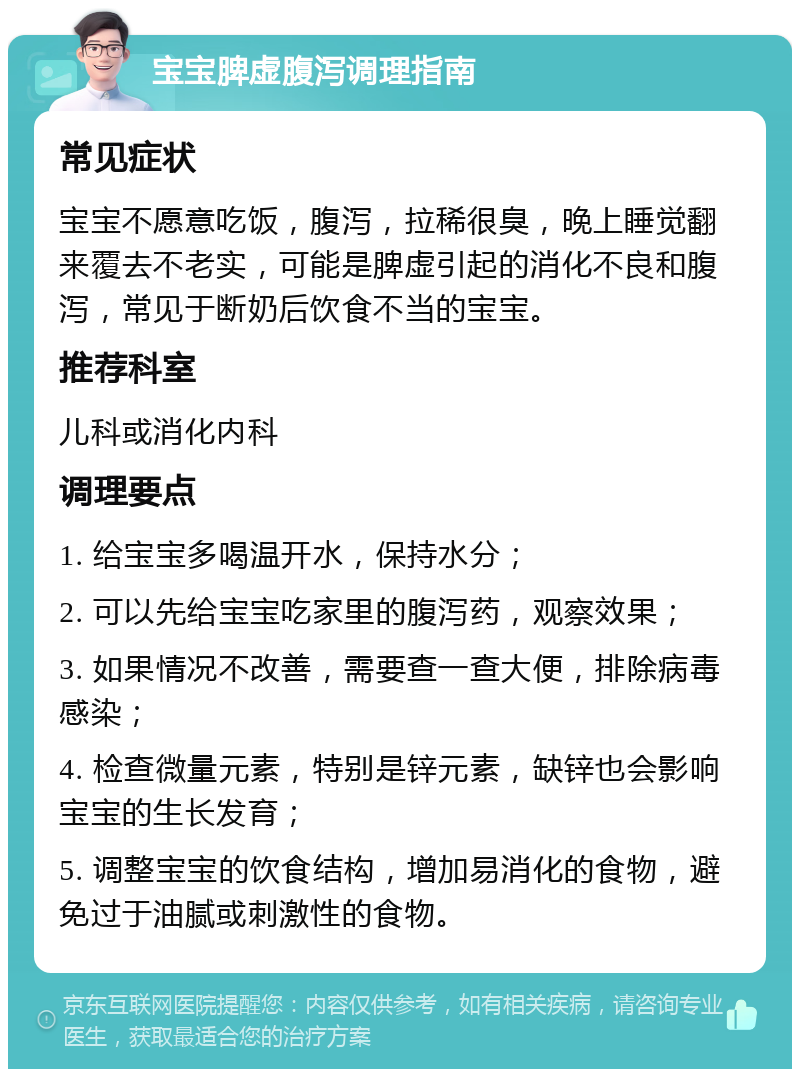 宝宝脾虚腹泻调理指南 常见症状 宝宝不愿意吃饭，腹泻，拉稀很臭，晚上睡觉翻来覆去不老实，可能是脾虚引起的消化不良和腹泻，常见于断奶后饮食不当的宝宝。 推荐科室 儿科或消化内科 调理要点 1. 给宝宝多喝温开水，保持水分； 2. 可以先给宝宝吃家里的腹泻药，观察效果； 3. 如果情况不改善，需要查一查大便，排除病毒感染； 4. 检查微量元素，特别是锌元素，缺锌也会影响宝宝的生长发育； 5. 调整宝宝的饮食结构，增加易消化的食物，避免过于油腻或刺激性的食物。