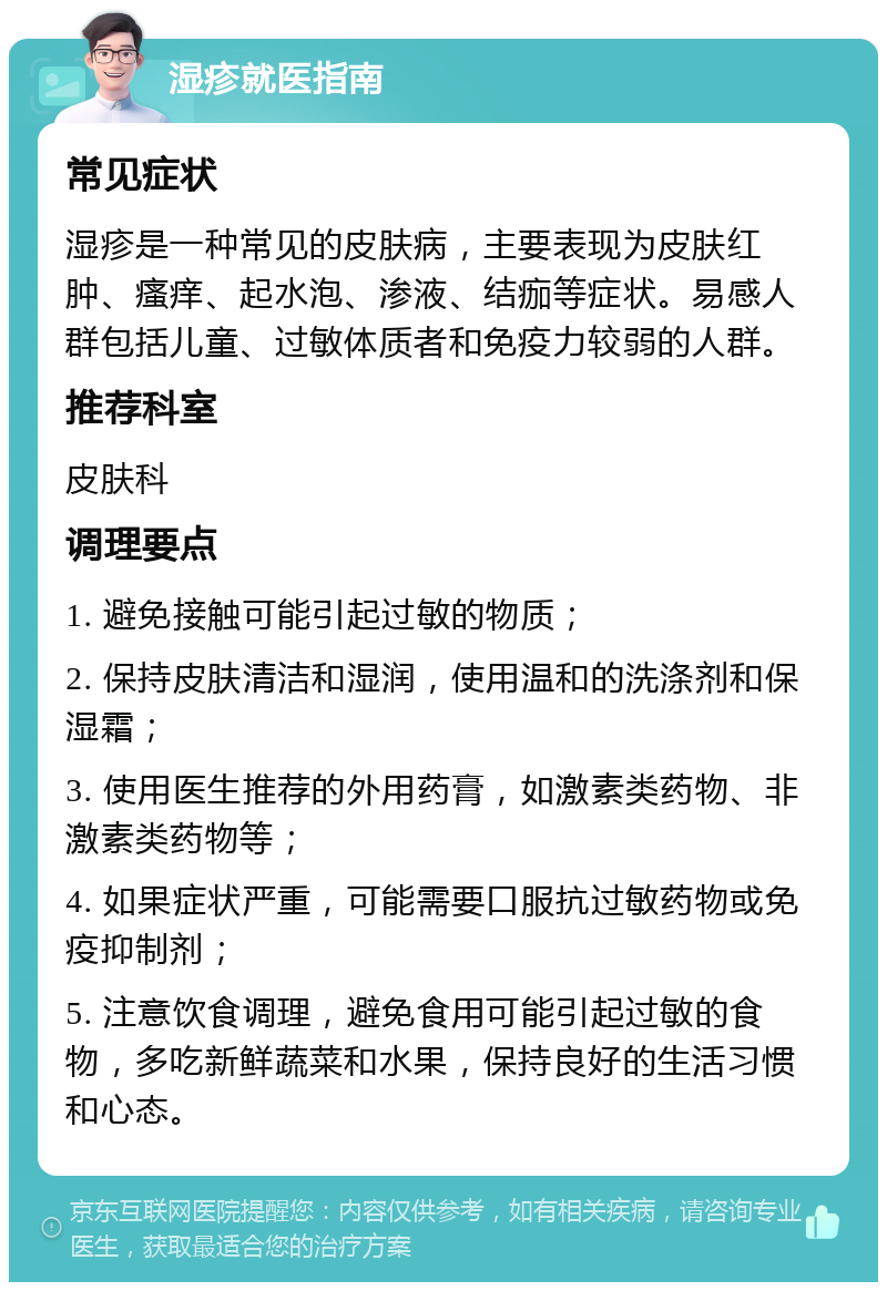 湿疹就医指南 常见症状 湿疹是一种常见的皮肤病，主要表现为皮肤红肿、瘙痒、起水泡、渗液、结痂等症状。易感人群包括儿童、过敏体质者和免疫力较弱的人群。 推荐科室 皮肤科 调理要点 1. 避免接触可能引起过敏的物质； 2. 保持皮肤清洁和湿润，使用温和的洗涤剂和保湿霜； 3. 使用医生推荐的外用药膏，如激素类药物、非激素类药物等； 4. 如果症状严重，可能需要口服抗过敏药物或免疫抑制剂； 5. 注意饮食调理，避免食用可能引起过敏的食物，多吃新鲜蔬菜和水果，保持良好的生活习惯和心态。