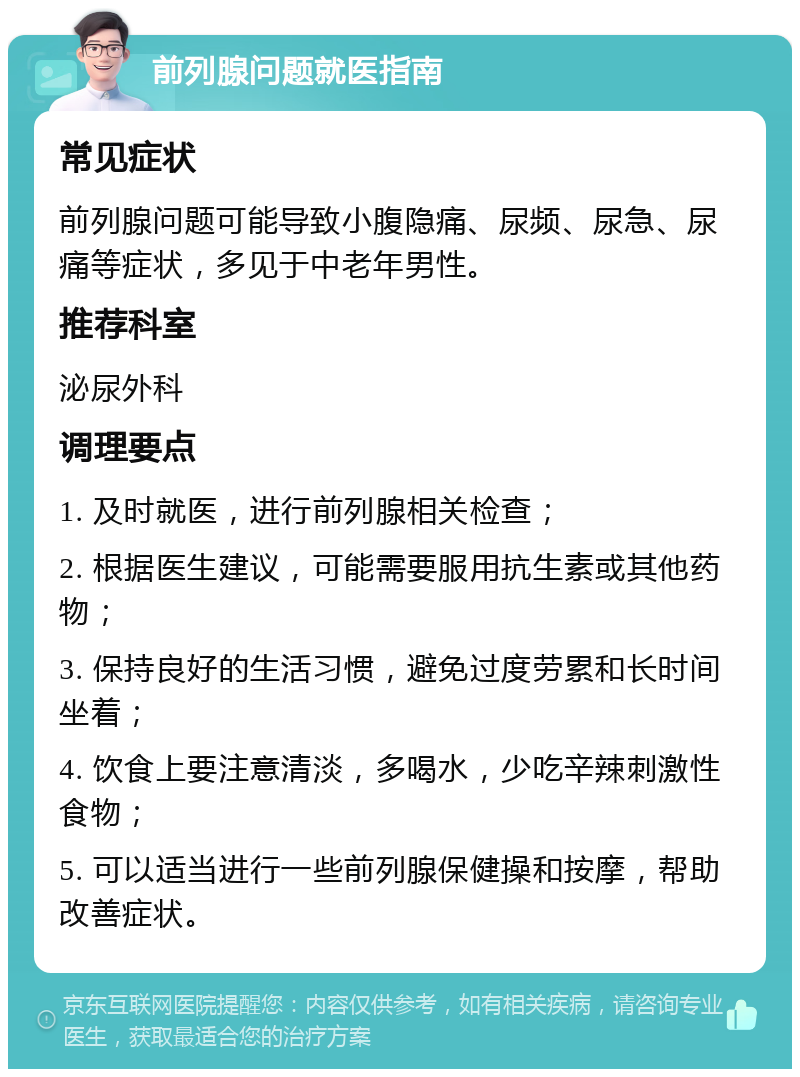 前列腺问题就医指南 常见症状 前列腺问题可能导致小腹隐痛、尿频、尿急、尿痛等症状，多见于中老年男性。 推荐科室 泌尿外科 调理要点 1. 及时就医，进行前列腺相关检查； 2. 根据医生建议，可能需要服用抗生素或其他药物； 3. 保持良好的生活习惯，避免过度劳累和长时间坐着； 4. 饮食上要注意清淡，多喝水，少吃辛辣刺激性食物； 5. 可以适当进行一些前列腺保健操和按摩，帮助改善症状。