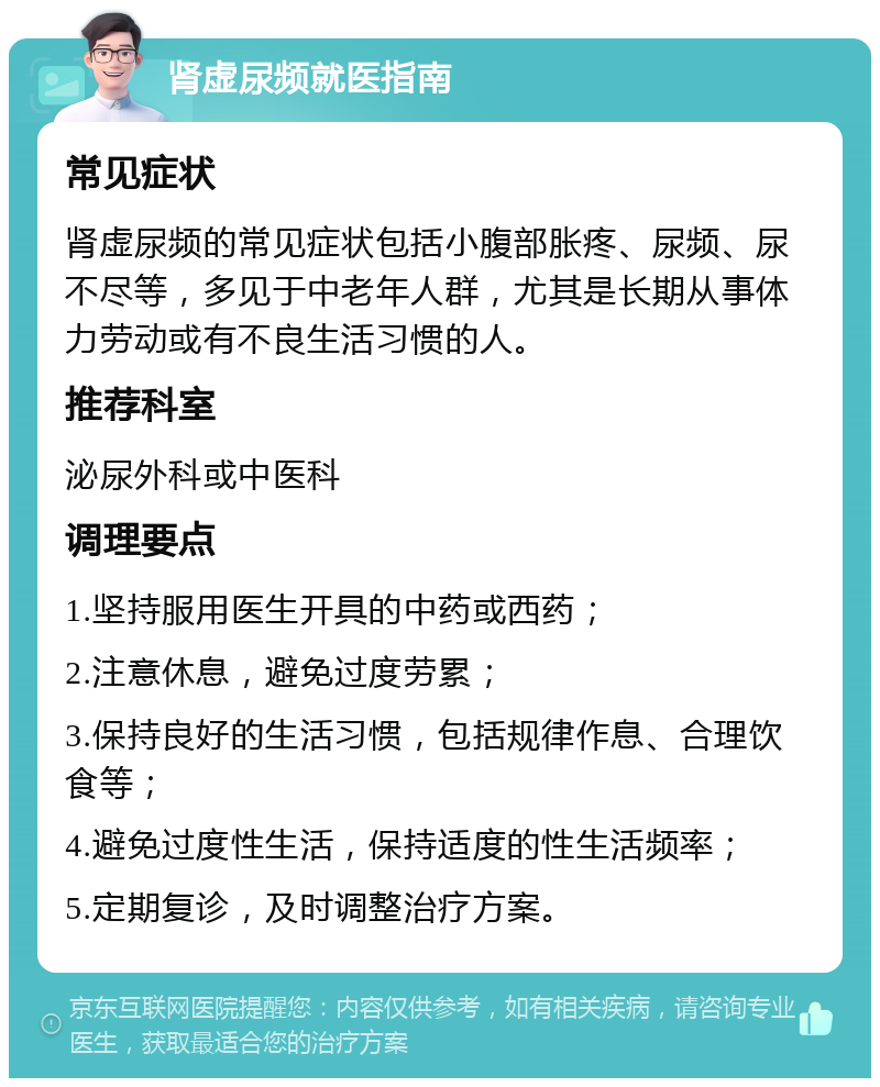 肾虚尿频就医指南 常见症状 肾虚尿频的常见症状包括小腹部胀疼、尿频、尿不尽等，多见于中老年人群，尤其是长期从事体力劳动或有不良生活习惯的人。 推荐科室 泌尿外科或中医科 调理要点 1.坚持服用医生开具的中药或西药； 2.注意休息，避免过度劳累； 3.保持良好的生活习惯，包括规律作息、合理饮食等； 4.避免过度性生活，保持适度的性生活频率； 5.定期复诊，及时调整治疗方案。