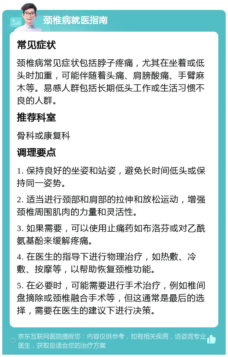 颈椎病就医指南 常见症状 颈椎病常见症状包括脖子疼痛，尤其在坐着或低头时加重，可能伴随着头痛、肩膀酸痛、手臂麻木等。易感人群包括长期低头工作或生活习惯不良的人群。 推荐科室 骨科或康复科 调理要点 1. 保持良好的坐姿和站姿，避免长时间低头或保持同一姿势。 2. 适当进行颈部和肩部的拉伸和放松运动，增强颈椎周围肌肉的力量和灵活性。 3. 如果需要，可以使用止痛药如布洛芬或对乙酰氨基酚来缓解疼痛。 4. 在医生的指导下进行物理治疗，如热敷、冷敷、按摩等，以帮助恢复颈椎功能。 5. 在必要时，可能需要进行手术治疗，例如椎间盘摘除或颈椎融合手术等，但这通常是最后的选择，需要在医生的建议下进行决策。