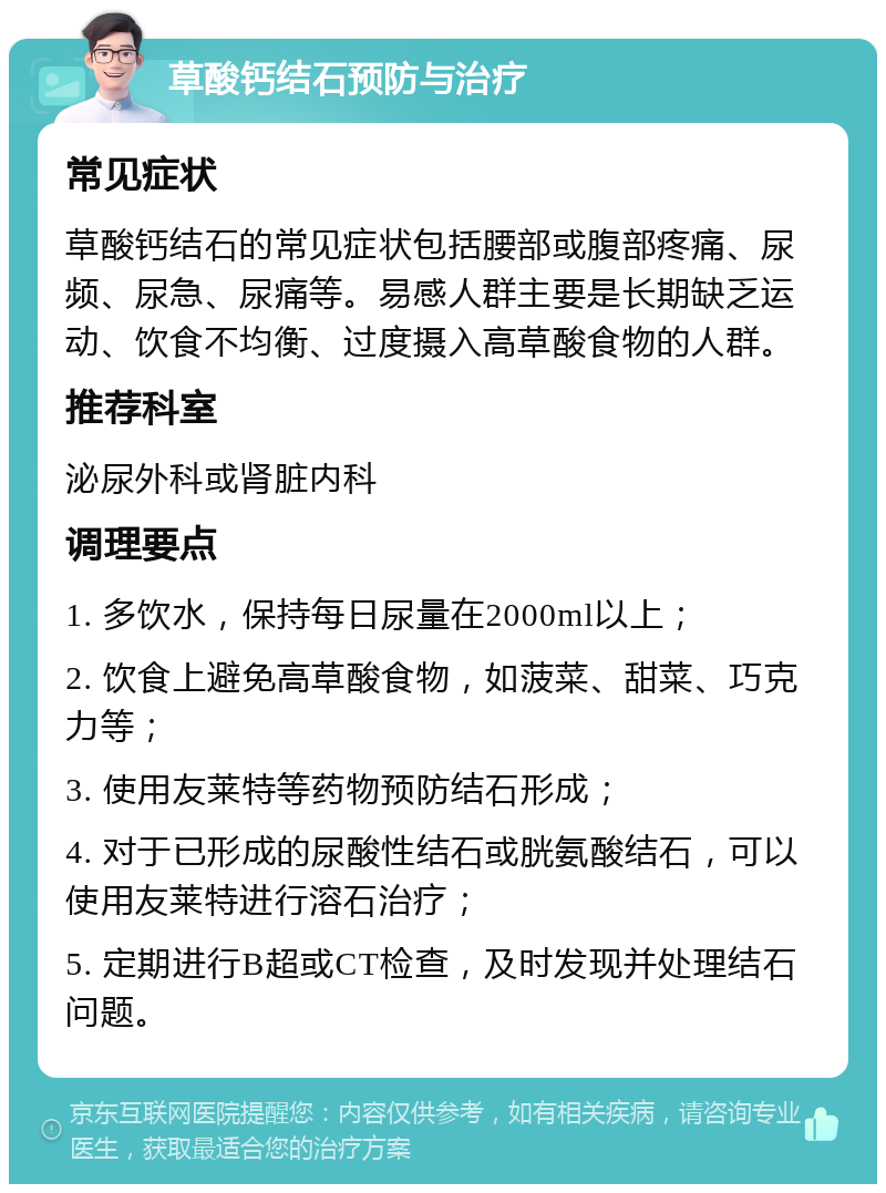 草酸钙结石预防与治疗 常见症状 草酸钙结石的常见症状包括腰部或腹部疼痛、尿频、尿急、尿痛等。易感人群主要是长期缺乏运动、饮食不均衡、过度摄入高草酸食物的人群。 推荐科室 泌尿外科或肾脏内科 调理要点 1. 多饮水，保持每日尿量在2000ml以上； 2. 饮食上避免高草酸食物，如菠菜、甜菜、巧克力等； 3. 使用友莱特等药物预防结石形成； 4. 对于已形成的尿酸性结石或胱氨酸结石，可以使用友莱特进行溶石治疗； 5. 定期进行B超或CT检查，及时发现并处理结石问题。