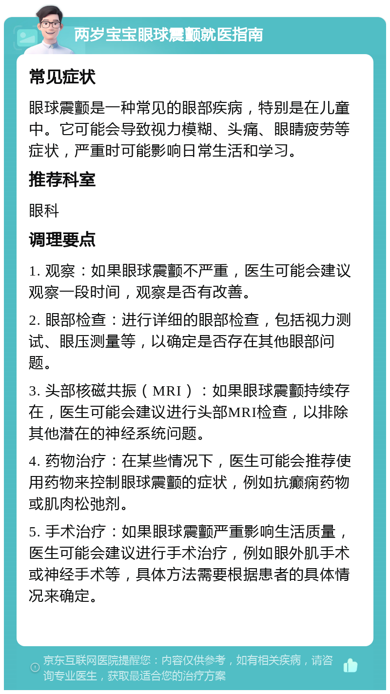 两岁宝宝眼球震颤就医指南 常见症状 眼球震颤是一种常见的眼部疾病，特别是在儿童中。它可能会导致视力模糊、头痛、眼睛疲劳等症状，严重时可能影响日常生活和学习。 推荐科室 眼科 调理要点 1. 观察：如果眼球震颤不严重，医生可能会建议观察一段时间，观察是否有改善。 2. 眼部检查：进行详细的眼部检查，包括视力测试、眼压测量等，以确定是否存在其他眼部问题。 3. 头部核磁共振（MRI）：如果眼球震颤持续存在，医生可能会建议进行头部MRI检查，以排除其他潜在的神经系统问题。 4. 药物治疗：在某些情况下，医生可能会推荐使用药物来控制眼球震颤的症状，例如抗癫痫药物或肌肉松弛剂。 5. 手术治疗：如果眼球震颤严重影响生活质量，医生可能会建议进行手术治疗，例如眼外肌手术或神经手术等，具体方法需要根据患者的具体情况来确定。