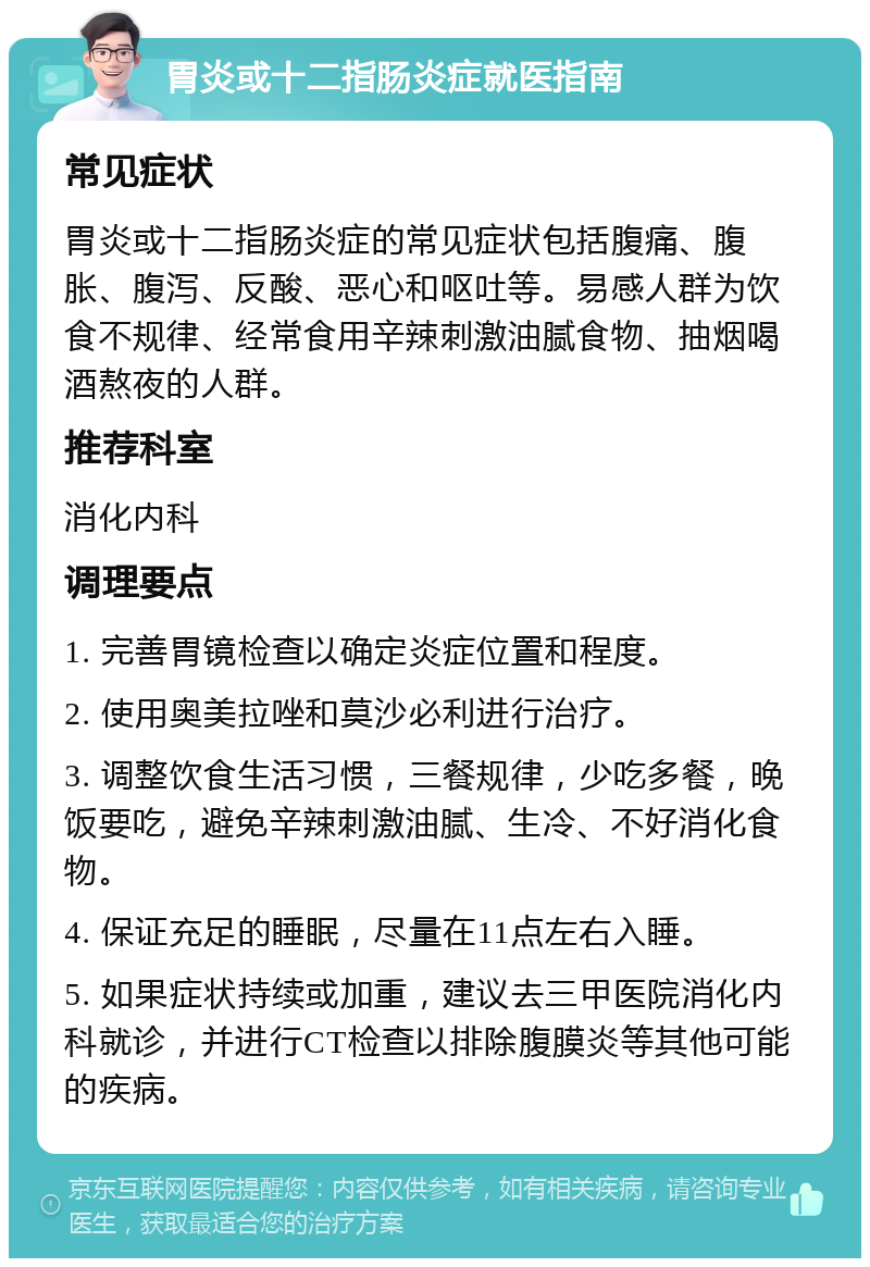 胃炎或十二指肠炎症就医指南 常见症状 胃炎或十二指肠炎症的常见症状包括腹痛、腹胀、腹泻、反酸、恶心和呕吐等。易感人群为饮食不规律、经常食用辛辣刺激油腻食物、抽烟喝酒熬夜的人群。 推荐科室 消化内科 调理要点 1. 完善胃镜检查以确定炎症位置和程度。 2. 使用奥美拉唑和莫沙必利进行治疗。 3. 调整饮食生活习惯，三餐规律，少吃多餐，晚饭要吃，避免辛辣刺激油腻、生冷、不好消化食物。 4. 保证充足的睡眠，尽量在11点左右入睡。 5. 如果症状持续或加重，建议去三甲医院消化内科就诊，并进行CT检查以排除腹膜炎等其他可能的疾病。