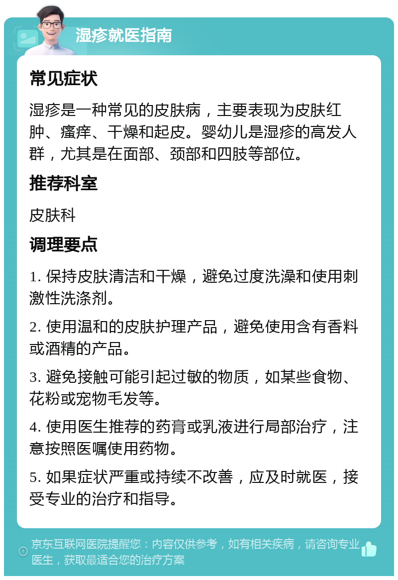 湿疹就医指南 常见症状 湿疹是一种常见的皮肤病，主要表现为皮肤红肿、瘙痒、干燥和起皮。婴幼儿是湿疹的高发人群，尤其是在面部、颈部和四肢等部位。 推荐科室 皮肤科 调理要点 1. 保持皮肤清洁和干燥，避免过度洗澡和使用刺激性洗涤剂。 2. 使用温和的皮肤护理产品，避免使用含有香料或酒精的产品。 3. 避免接触可能引起过敏的物质，如某些食物、花粉或宠物毛发等。 4. 使用医生推荐的药膏或乳液进行局部治疗，注意按照医嘱使用药物。 5. 如果症状严重或持续不改善，应及时就医，接受专业的治疗和指导。